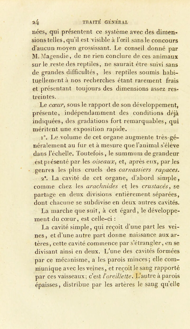 nées, qui présentent ce système avec des dimen- sions telles, qu’il est visible à l’œil sans le concours d’aucun moyen grossissant. Le conseil donné par M.Magendie, de ne rien conclure de ces animaux sur le reste des reptiles, ne saurait être suivi sans de grandes difficultés , les reptiles soumis habi- tuellement à nos recherches étant rarement frais et présentant toujours des dimensions assez res- treintes. Le cœur, sous le rapport de son développement, présente, indépendamment des conditions déjà indiquées, des gradations fort remarquables, qui méritent une exposition rapide. i°. Le volume de cet organe augmente très-gé- néralement au fur et à mesure que l’animal s’élève dans l’échelle. Toutefois , le summum de grandeur estpiésenté par les oiseaux, et, après eux, par les genres les plus cruels des carnassiers rapaces. 2*. La cavité de cet organe, d’abord simple, comme chez les arachnides et les crustacés, se partage en deux divisions entièrement séparées, dont chacune se subdivise en deux autres cavités. La marche que suit, à cet égard, le développe- ment du cœur, est celle-ci : La cavité simple, qui reçoit d’une part les vei- nes, et d’une autre part donne naissance aux ar- tères, cette cavité commence par s’étrangler, en se divisant ainsi en deux. L’une des cavités formées par ce mécanisme, a les parois minces; elle com- munique avec les veines, et reçoit le sang rapporté par ces vaisseaux; c’est l’oreillette. L'autre à parois épaisses, distribue par les artères le sang qu’elle