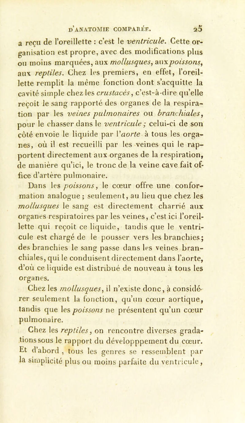 a reçu de l’oreillette : c’est le ventricule. Cette or- ganisation est propre, avec des modifications plus ou moins marquées, aux mollusques, aux poissons, aux reptiles. Chez les premiers, en effet, l’oreil- lette remplit la même fonction dont s’acquitte la cavité simple chez les crustacés, c’est-à-dire qu’elle reçoit le sang rapporté des organes de la respira- tion par les veines pulmonaires ou branchiales, pour le chasser dans le ventricule ; celui-ci de son côté envoie le liquide par l’aorte à tous les orga- nes, où il est recueilli par les veines qui le rap- portent directement aux organes de la respiration, de manière qu’ici, le tronc de la veine cave fait of- fice d’artère pulmonaire. Dans les poissons, le cœur offre une confor- mation analogue; seulement, au lieu que chez les mollusques le sang est directement charrié aux organes respiratoires par les veines, c’est ici l’oreil- lette qui reçoit ce liquide, tandis que le ventri- cule est chargé de le pousser vers les branchies; des branchies le sang passe dans les veines bran- chiales, qui le conduisent directement dans l’aorte, d’où ce liquide est distribué de nouveau à tous les organes. Chez les mollusques, il n’existe donc, à considé- rer seulement la fonction, qu’un cœur aortique, tandis que les poissons ne présentent qu’un cœur pulmonaire. Chez les reptiles, on rencontre diverses grada- tions sous le rapport du développpement du cœur. Et d’abord , tous les genres se ressemblent par la simplicité plus ou moins parfaite du ventricule,