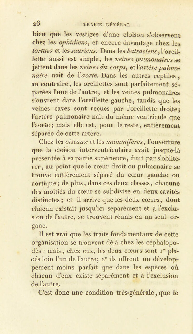 bien que les vestiges d’une cloison s’observent chez les ophidiens, et encore davantage chez les tortues et les sauriens. Dans les batraciens, l’oreil- lette aussi est simple, les veines pulmonaires se jettent dans les veines du corps, exX artère pulmo- naire naît de Xaorte. Dans les autres reptiles , au contraire, les oreillettes sont parfaitement sé- parées l’une de l’autre, et les veines pulmonaires s’ouvrent dans l’oreillette gauche, tandis que les veines caves sont reçues par l’oreillette droite; l’artère pulmonaire naît du même ventricule que l’aorte ; mais elle est, pour le reste, entièrement séparée de cette artère. Chez les oiseaux et les mammifères, l’ouverture que la cloison interventriculaire avait jusque-là présentée à sa partie supérieure, finit par s’oblité- rer, au point que le cœur droit ou pulmonaire se trouve entièrement séparé du cœur gauche ou aortique; de plus, dans ces deux classes, chacune des moitiés du cœur se subdivise en deux cavités distinctes ; et il arrive que les deux cœurs, dont chacun existait jusqu’ici séparément et à l’exclu- sion de l’autre, se trouvent réunis en un seul or- gane. Il est vrai que les traits fondamentaux de cette organisation se trouvent déjà chez les céphalopo- dès : mais, chez eux, les deux cœurs sont i° pla- cés loin l’un de l’autre; 2° ils offrent un dévelop- pement moins parfait que dans les espèces où chacun d’eux existe séparément et à l’exclusion de l’autre. C’est donc une condition très-générale, que le