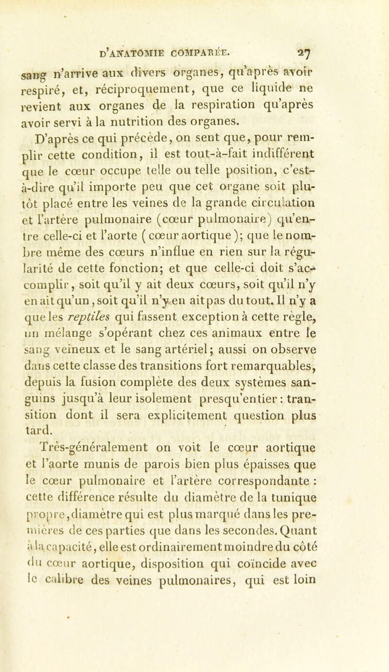 sang n’arrive aux divers organes, qu’après avoir respiré, et, réciproquement, que ce liquide ne revient aux organes de la respiration qu’après avoir servi à la nutrition des organes. D’après ce qui précède, on sent que, pour rem- plir cette condition, il est tout-à-fait indifférent que le coeur occupe telle ou telle position, c’est- à-dire qu’il importe peu que cet organe soit plu- tôt placé entre les veines de la grande circulation et l’artère pulmonaire (cœur pulmonaire) qu’en- tre celle-ci et l’aorte ( cœur aortique); que le nom- bre même des cœurs n’influe en rien sur la régu- larité de cette fonction; et que celle-ci doit s’ac- complir, soit qu’il y ait deux cœurs, soit qu’il n’y en ait qu’un, soit qu’il n’y en ait pas du tout. 11 n’y a que les reptiles qui fassent exception à cette règle, un mélange s’opérant chez ces animaux entre le sang veineux et le sang artériel; aussi on observe dans cette classe des transitions fort remarquables, depuis la fusion complète des deux systèmes san- guins jusqu’à leur isolement presqu’entier : tran- sition dont il sera explicitement question plus tard. Très-généralement on voit le cœur aortique et l’aorte munis de parois bien plus épaisses que le cœur pulmonaire et l’artère correspondante : cette différence résulte du diamètre de la tunique propre,diamètre qui est plus marqué dans les pre- mières de ces parties que dans les secondes. Quant à la capacité , elle est ordinairement moindre du côté du cœur aortique, disposition qui coïncide avec le calibre des veines pulmonaires, qui est loin