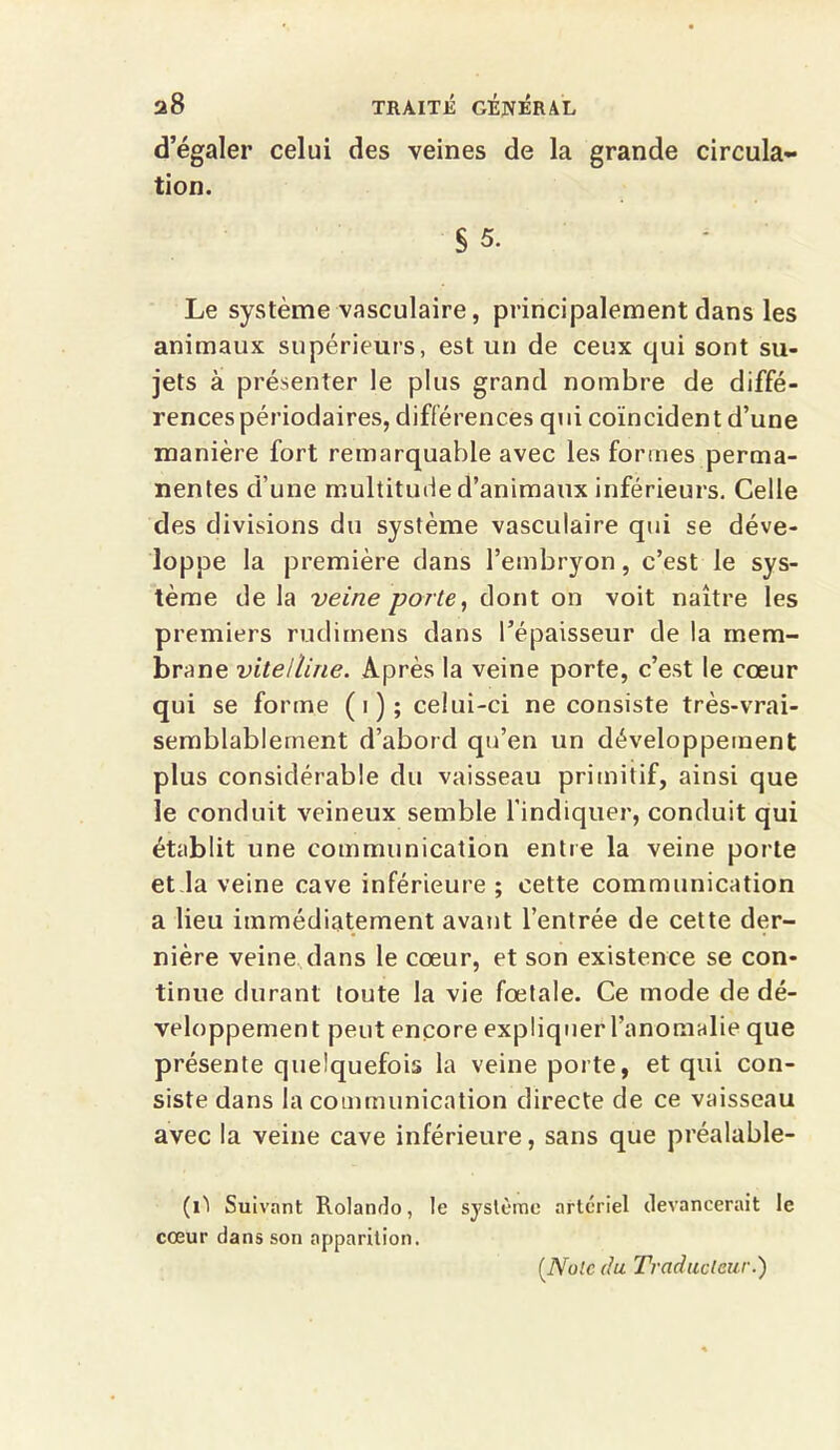 d’égaler celui des veines de la grande circula- tion. § 5. Le système vasculaire, principalement dans les animaux supérieurs, est un de ceux qui sont su- jets à présenter le plus grand nombre de diffé- rences périodaires, différences qui coïncident d’une manière fort remarquable avec les formes perma- nentes d’une multitude d’animaux inférieurs. Celle des divisions du système vasculaire qui se déve- loppe la première dans l’embryon, c’est le sys- tème de la veine porte, dont on voit naître les premiers rudimens dans l’épaisseur de la mem- brane vitelline. Après la veine porte, c’est le cœur qui se forme (i); celui-ci ne consiste très-vrai- semblablement d’abord qu’en un développement plus considérable du vaisseau primitif, ainsi que le conduit veineux semble l’indiquer, conduit qui établit une communication entre la veine porte et Ja veine cave inférieure ; cette communication a lieu immédiatement avant l’entrée de cette der- nière veine dans le cœur, et son existence se con- tinue durant toute la vie fœtale. Ce mode de dé- veloppement peut encore expliquer l’anomalie que présente quelquefois la veine porte, et qui con- siste dans la communication directe de ce vaisseau avec la veine cave inférieure, sans que préalable- (il Suivant Rolando, le système artériel devancerait le cœur dans son apparition. (.Noie du Traducteur.)
