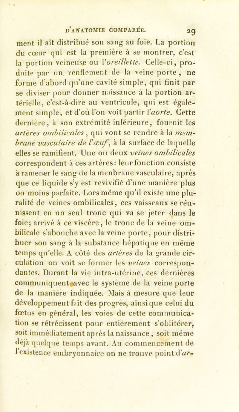 ment il ait distribué son sang au foie. La portion du cœur qui est la première à se montrer, c’est la portion veineuse ou l'oreillette. Celle-ci, pro- duite par un renflement de la veine porte , ne forme d'abord qu’une cavité simple, qui finit par se diviser pour donner naissance à la portion ar- térielle, c’est-à-dire au ventricule, qui est égale- ment simple, et d’où l’on voit partir Y aorte. Cette dernière, à son extrémité inférieure, fournit les artères ombilicales, qui vont se rendre à la mem- brane vasculaire de l'œuf, à la surface de laquelle elles se ramifient. Une ou dpux veines ombilicales correspondent à ces artères: leur fonction consiste à ramener le sang de la menbrane vasculaire, après que ce liquide s’y est revivifié d’une manière plus ou moins parfaite. Lors même qu’il existe une plu- ralité de veines ombilicales, ces vaisseaux se réu- nissent en un seul tronc qui va se jeter dans le foie; arrivé à ce viscère, le tronc de la veine om- bilicale s’abouche avec la veine porte, pour distri- buer son sang à la substance hépatique en même temps qu’elle. A côté des artères de la grande cir- culation on voit se former les veines correspon- dantes. Durant la vie intra-utérine, ces dernières communiquentiçavec le système de la veine porte de la manière indiquée. Mais à mesure que leur développement fait des progrès, ainsique celui du foetus en général, les voies de cette communica- tion se rétrécissent pour entièrement s’oblitérer, soit immédiatement après la naissance , soit même déjà quelque temps avant. Au commencement de 1 existence embryonnaire on ne trouve point dar-