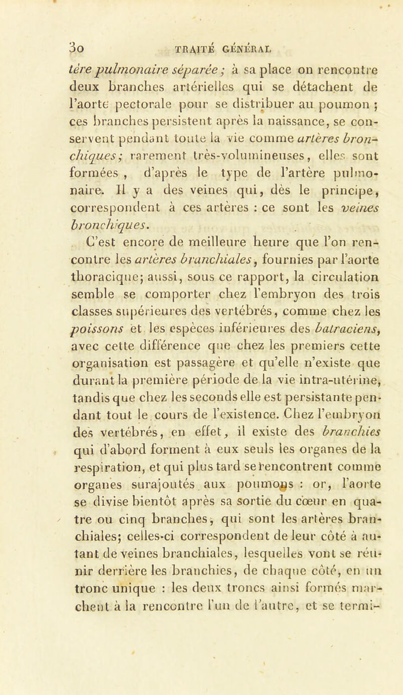 1ère pulmonaire séparée ; à sa place on rencontre deux branches artérielles qui se détachent de l’aorte pectorale pour se distribuer au poumon ; ces branches persistent après la naissance, se con- servent pendant toute la vie comme artères bron- chiques ; rarement très-volumineuses, elles sont formées , d’après le type de l’artère pulmo- naire. Il y a des veines qui, dès le principe, correspondent à ces artères : ce sont les veines bronchiques. C’est encore de meilleure heure que l’on ren- contre les artères branchiales, fournies par l’aorte thoracique; aussi, sous ce rapport, la circulation semble se comporter chez l’embryon des trois classes supérieures des vertébrés, comme chez les poissons et les espèces inférieures des batraciens, avec cette différence que chez les premiers cette organisation est passagère et qu’elle n’existe que durant la première période de la vie intra-utérine, tandis que chez les seconds elle est persistante pen- dant tout le cours de l’existence. Chez l’embryon des vertébrés, en effet, il existe des branchies qui d’abord forment à eux seuls les organes de la respiration, et qui plus tard se Rencontrent comme organes surajoutés aux poumons : or, l'aorte se divise bientôt après sa sortie du cœur en qua- tre ou cinq branches, qui sont les artères bran- chiales; celles-ci correspondent de leur côté à au- tant de veines branchiales, lesquelles vont se réu- nir derrière les branchies, de chaque côté, en un tronc unique : les deux troncs ainsi formés mar- chent à la rencontre l’un de l’autre, et se termi-
