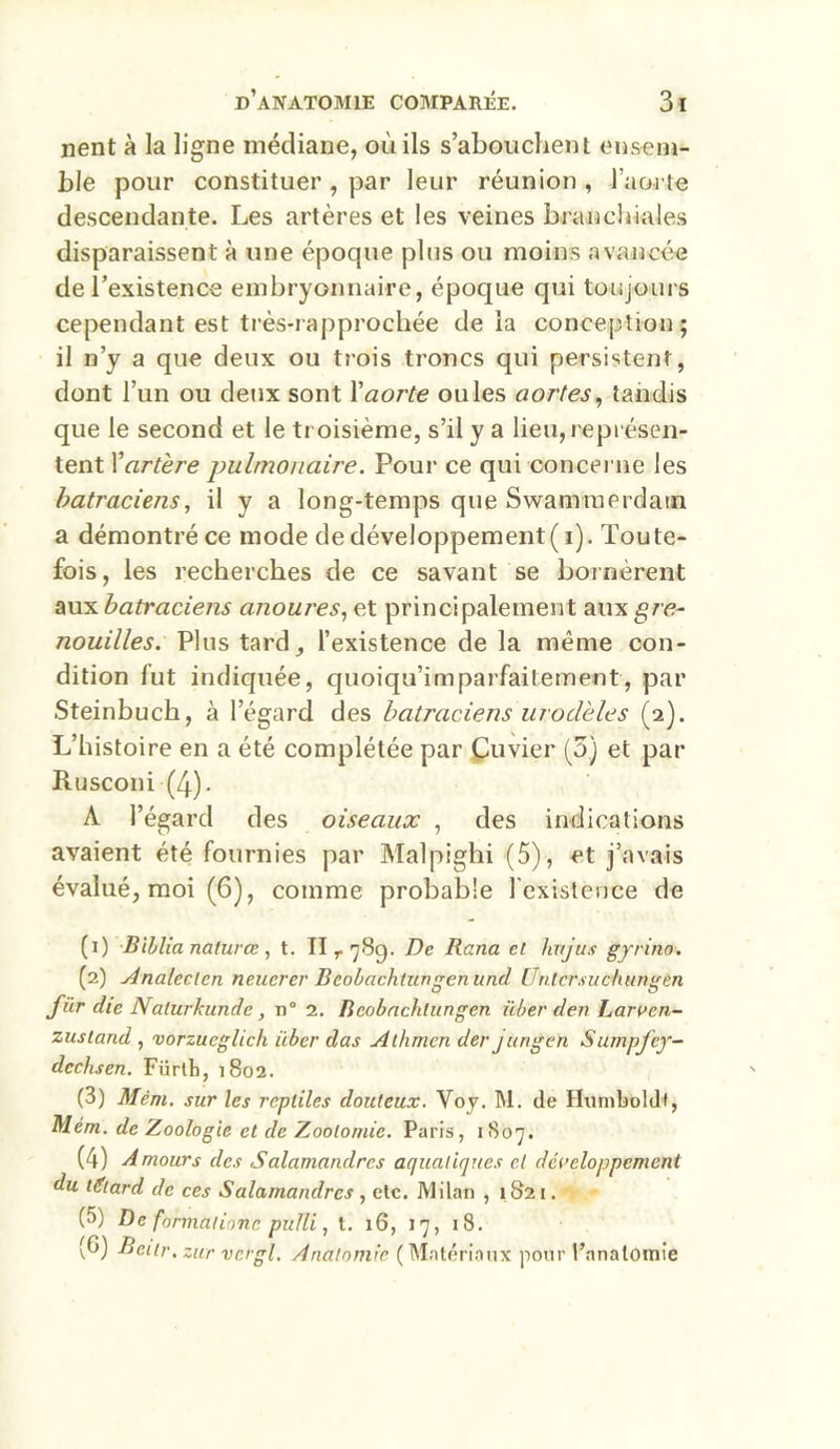 nent à la ligne médiane, où ils s’abouchent ensem- ble pour constituer , par leur réunion , l'aorte descendante. Les artères et les veines branchiales disparaissent à une époque pins ou moins avancée de l’existence embryonnaire, époque qui toujours cependant est très-rapprochée delà conception; il n’y a que deux ou trois troncs qui persistent, dont l’un ou deux sont Y aorte ouïes aortes, tandis que le second et le troisième, s’il y a lieu, représen- tent Y artère pulmonaire. Pour ce qui concerne les batraciens, il y a long-temps que Swamraerdam a démontré ce mode de développement( i). Toute- fois, les recherches de ce savant se bornèrent aux batraciens anoures, et principalement aux gre- nouilles. Plus tard, l’existence de la même con- dition fut indiquée, quoiqu’imparfaitement, par Steinbuch, à l’égard des batraciens urodèles (2). L’histoire en a été complétée par Çuvier (5) et par Rusconi (4). A l’égard des oiseaux , des indications avaient été fournies par Malpighi (5), et j’avais évalué, moi (6), comme probable l'existence de (1) Biblia naturce , t. II t 78p. De Rana et huju.i gyrino. (2) Analeclcn neuerer Bcobachtungenund Üntcrmciiungen für die Nalurkunde, n° 2. Beobachtungen über den Larren- zustand , vorzucglich über das Athmen der j ungen Sumpfcy- dcchsen. Fiirtb, 1802. (3) Mèm. sur les reptiles douteux. Voy. M. de Hurnboldf, Mém. de Zoologie et de Zootomie. Paris, 1807. (4) Amours des Salamandres aquatiques et développement du ttftard de ces Salamandres , etc. Milan , 1821. (5) De ftrrmùlionc pufli, t. 16, 17, 18. (G) Beitr. zur vcrgl. Anatomie (Matériaux pour l’anatomie