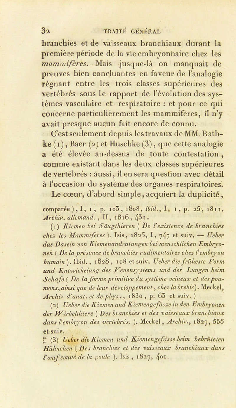 branchies et de vaisseaux branchiaux durant la première période de la vie embryonnaire chez les mammifères. Mais jusque-là on manquait de preuves bien concluantes en faveur de l’analogie régnant entre les trois classes supérieures des vertébrés sous le rapport de l’évolution des sys- tèmes vasculaire et respiratoire : et pour ce qui concerne particulièrement les mammifères, il n’y avait presque aucun fait encore de connu. C’est seulement depuis les travaux de MM. Rath- ke (i) , Baer (2; et Huschke (3), que cette analogie a été élevée au-dessus de toute contestation , comme existant dans les deux classes supérieures de vertébrés : aussi, il en sera question avec détail à l’occasion du système des organes respiratoires. Le cœur, d’abord simple, acquiert la duplicité, comparée ), 1, 1 , p. io3 , 1808, ibid., I, 1 , p. 25, 1811. Archiv. allemand. , II, 1816, /\3i . (1) K lemen bei Sâugthieren ( De l’existence de branchies chez les Mammifères ). Isis, 1825, I, 747 et suiv. — Ueber das Daseinvon K iemenandcutungen bei menschticken Embryo- neh ( De la présence,de branchies rudimentaires chez l’embryon humain). Ibid., 1828, 108 et suiv. Ueber die frühestc Form und Entwickelung des Venensystems und der Lungen beim Schafe ( De la forme primitive du système veineux et des pou- mons, ainsi que de leur développement, chez la brebis). M.eckel, Archiv d’anat. et de phys. , i83o , p. 63 et suiv. ) (2) Ueber die Kiemen und Kiemengcfàsze in den Embryoncn der Wirbelthiere ( Des branchies et des vaissèaux branchiaux dans l’embryon des vertébrés. ). Meckel, Archiv., 1827, 556 et suiv. £ (3) Ueber die Kiemen und Kiemengcfiisse beim bebrületen Hühnchcn ( Des branchies et clés vaisseaux branchiaux dans F œuf couvé de la poule ). Isis, 1827, 401-