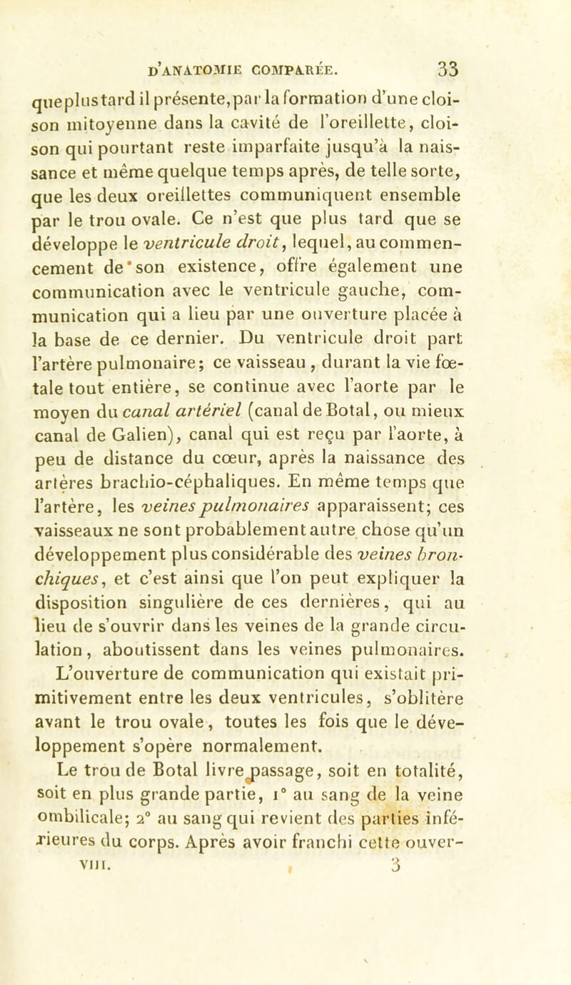 queplustard il présente,par la formation d’une cloi- son mitoyenne dans la cavité de l’oreillette, cloi- son qui pourtant reste imparfaite jusqu’à la nais- sance et même quelque temps après, de telle sorte, que les deux oreillettes communiquent ensemble par le trou ovale. Ce n’est que plus tard que se développe le ventricule droit, lequel, au commen- cement de*son existence, offre également une communication avec le ventricule gauche, com- munication qui a lieu par une ouverture placée à la base de ce dernier. Du ventricule droit part l’artère pulmonaire; ce vaisseau , durant la vie fœ- tale tout entière, se continue avec l’aorte par le moyen du canal artériel (canal deBotal, ou mieux canal de Galien), canal qui est reçu par l’aorte, à peu de distance du cœur, après la naissance des artères brachio-céphaliques. En même temps que l’artère, les veines pulmonaires apparaissent; ces vaisseaux ne sont probablement autre chose qu’un développement plus considérable des veines bron- chiques, et c’est ainsi que l’on peut expliquer la disposition singulière de ces dernières, qui au lieu de s’ouvrir dans les veines de la grande circu- lation , aboutissent dans les veines pulmonaires. L’ouverture de communication qui existait pri- mitivement entre les deux ventricules, s’oblitère avant le trou ovale, toutes les fois que le déve- loppement s’opère normalement. Le trou de Botal livre^assage, soit en totalité, soit en plus grande partie, i° au sang de la veine ombilicale; 2° au sang qui revient des parties infé- rieures du corps. Après avoir franchi cette ouver- viii. , 3