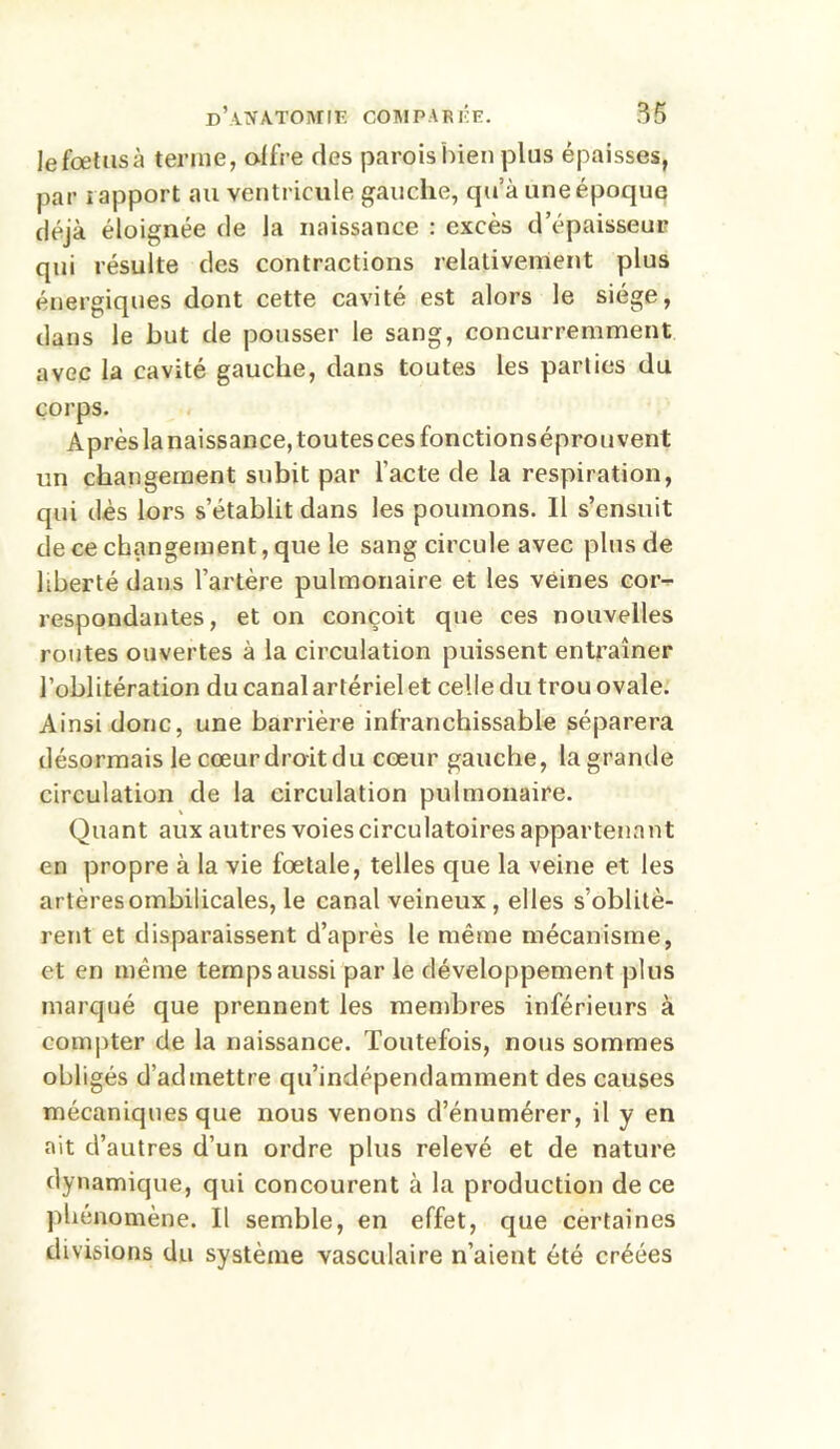 lefœtusà terme, oifre ries paroisbien plus épaisses, par i apport au ventricule gauche, qu a une époque déjà éloignée de la naissance : excès d’épaisseur qui résulte des contractions relativement plus énergiques dont cette cavité est alors le siège, dans le but de pousser le sang, concurremment avec la cavité gauche, dans toutes les parties du corps. Après la naissance, toutes ces fonction s éprouvent un changement subit par l’acte de la respiration, qui dès lors s’établit dans les poumons. Il s’ensuit de ce changement, que le sang circule avec plus de liberté dans l’artère pulmonaire et les veines cor- respondantes, et on conçoit que ces nouvelles routes ouvertes à la circulation puissent entraîner l’oblitération du canal artériel et celle du trou ovale. Ainsi donc, une barrière infranchissable séparera désormais le cœur droit du cœur gauche, la grande circulation de la circulation pulmonaire. Quant aux autres voies circulatoires appartenant en propre à la vie fœtale, telles que la veine et les artères ombilicales, le canal veineux , elles s’oblitè- rent et disparaissent d’après le même mécanisme, et en même temps aussi par le développement plus marqué que prennent les membres inférieurs à compter de la naissance. Toutefois, nous sommes obligés d’admettre qu’indépendamment des causes mécaniques que nous venons d’énumérer, il y en ait d’autres d’un ordre plus relevé et de nature dynamique, qui concourent à la production de ce phénomène. Il semble, en effet, que certaines divisions du système vasculaire n’aient été créées