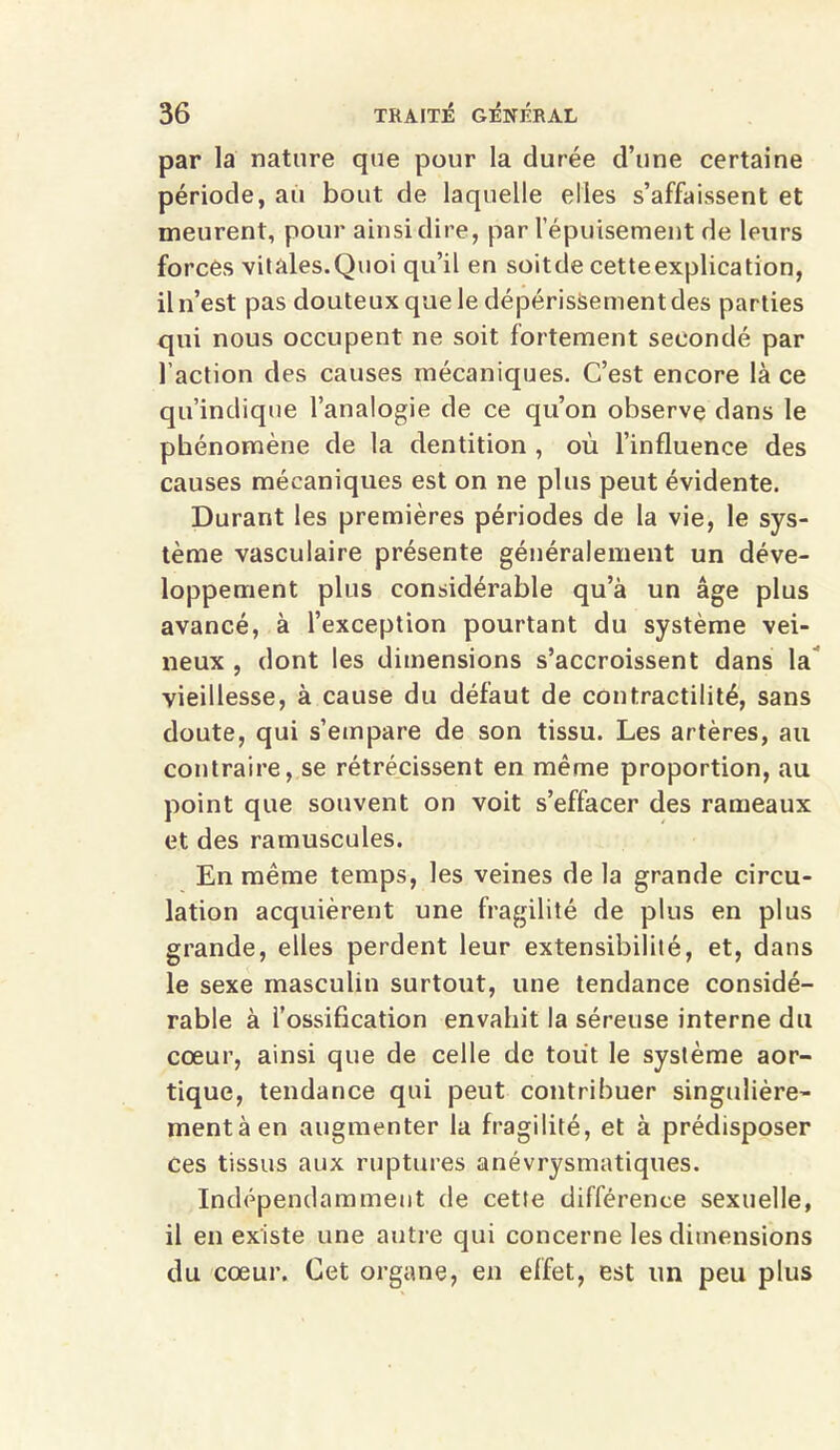 par la nature que pour la durée d’une certaine période, au bout de laquelle elles s’affaissent et meurent, pour ainsi dire, par l'épuisement de leurs forces vitales.Quoi qu’il en soitde cetteexplication, il n’est pas douteux que le dépérissement des parties qui nous occupent ne soit fortement secondé par l’action des causes mécaniques. C’est encore là ce qu’indique l’analogie de ce qu’on observe dans le phénomène de la dentition , où l’influence des causes mécaniques est on ne plus peut évidente. Durant les premières périodes de la vie, le sys- tème vasculaire présente généralement un déve- loppement plus considérable qu’à un âge plus avancé, à l’exception pourtant du système vei- neux , dont les dimensions s’accroissent dans la vieillesse, à cause du défaut de contractilité, sans doute, qui s’empare de son tissu. Les artères, au contraire, se rétrécissent en même proportion, au point que souvent on voit s’effacer des rameaux et des ramuscules. En même temps, les veines de la grande circu- lation acquièrent une fragilité de plus en plus grande, elles perdent leur extensibilité, et, dans le sexe masculin surtout, une tendance considé- rable à l’ossification envahit la séreuse interne du cœur, ainsi que de celle de tout le système aor- tique, tendance qui peut contribuer singulière- ment à en augmenter la fragilité, et à prédisposer ces tissus aux ruptures anévrysmatiques. Indépendamment de cette différence sexuelle, il en existe une autre qui concerne les dimensions du cœur. Cet organe, en effet, est un peu plus