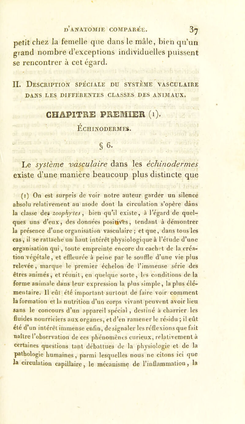 petit chez la femelle que dans le mâle, bien qu’un grand nombre d’exceptions individuelles puissent se rencontrer à cet égard. II. Description spéciale du système vasculaire DANS LES DIFFÉRENTES CLASSES DES ANIMAUX, CHAPITRE PREMIER (1). ÉcHINODERMES. • . •';* J • r.vrj § 6. Le système vasculaire dans les échinodermes existe d’une manière beaucoup plus distincte que (1) On est surpris de voir notre auteur garder un silence absolu relativement au mode dont la circulation s’opère dans la classe des zoophjles, bien qu’il existe, à l’égard de quel- ques uns d’eux, des données positivés, tendant à démontrer la présence d’une organisation vasculaire; et que, dans tous les cas, il se rattache un haut intérêt physiologique à l’étude d’une organisation qui, toute empreinte encore du cachet de la créa- tion végétale, et effleurée à peine par le souffle d’une vie plus relevée, marque le premier échelon de l’immense série des êtres animés, et réunit, en quelque sorte, les conditions de la forme animale dans leur expression la plus simple, la plus élé- mentaire. 11 eût été important surtout de faire voir comment la formation et la nutrition d’un corps vivant peuvent avoir lieu sans le concours d’un appareil spécial , destiné à charrier les fluides nourriciers aux organes, et d’en ramener le résidu ; il eût été d’un intérêt immense enfin, de signaler les réflexions que fait naître l’observation de ces phénomènes curieux, relativement à certaines questions tant débattues de la physiologie et de la pathologie humaines, parmi lesquelles nous ne citons ici que la circulation capillaire, le mécanisme de l’inflammation, la