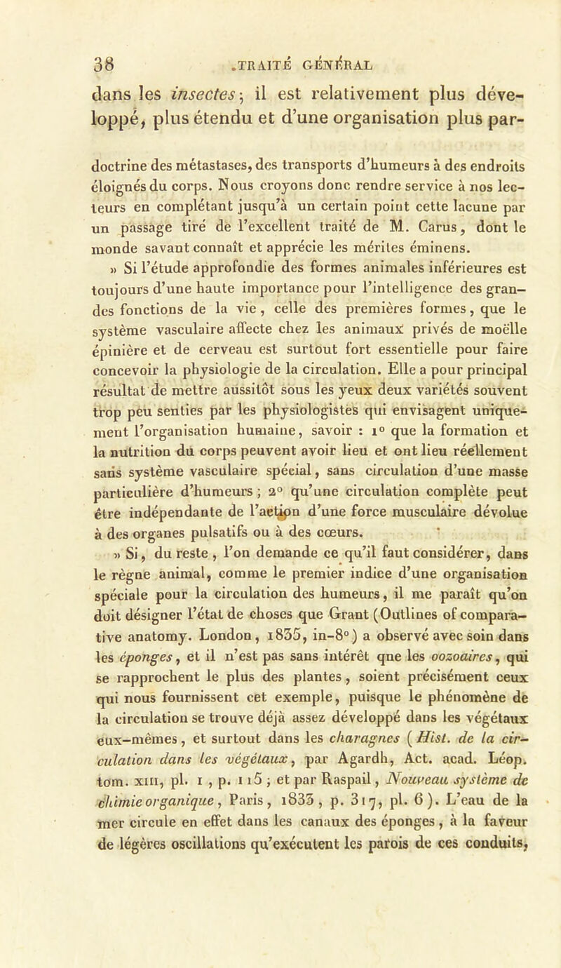 clans les insectes ; il est relativement plus déve- loppé, plus étendu et d’une organisation plus par- doctrine des métastases, des transports d’humeurs à des endroits éloignés du corps. Nous croyons donc rendre service à nos lec- teurs en complétant jusqu’à un certain point cette lacune par un passage tiré de l’excellent traité de M. Carus, dont le monde savant connaît et apprécie les mérites éminens. » Si l’étude approfondie des formes animales inférieures est toujours d’une haute importance pour l’intelligence des gran- des fonctions de la vie, celle des premières formes, que le système vasculaire affecte chez les animaux privés de moelle épinière et de cerveau est surtout fort essentielle pour faire concevoir la physiologie de la circulation. Elle a pour principal résultat de mettre aussitôt sous les yeux deux variétés souvent trop peu senties par les physiologistes qui envisagent unique- ment l’organisation humaine, savoir : i° que la formation et la nutrition du corps peuvent avoir lieu et ont lieu réellement saris système vasculaire spécial, sans circulation d’une masse particulière d’humeurs ; 2° qu’une circulation complète peut être indépendante de l’aetipn d’une force musculaire dévolue à des organes pulsatifs ou à des cœurs. » Si, du reste , l’on demande ce qu’il faut considérer, dans le règne animal, comme le premier indice d’une organisation spéciale pour la circulation des humeurs, il me paraît qu’on doit désigner l’état de choses que Grant (Outlines of compara- tive anatomy. London, i835, in-8°) a observé avec soin dans les éponges, et il n’est pas sans intérêt qne les oozoaires, qui se rapprochent le plus des plantes , soient précisément ceux qui nous fournissent cet exemple, puisque le phénomène de la circulation se trouve déjà assez développé dans les végétaux eux-mèmes, et surtout dans les charognes ( Hist. de la cir- culation dans les végétaux, par Agardh, Act. acad. Léop. tom. xin, pl- i , p. 115 ; et par Raspail, Nouveau, système de chimie organique, Paris, i835 , p. 3i^, pl. 6). L’eau de la mer circule en effet dans les canaux des éponges , à la faveur de légères oscillations qu’exécutent les patois de ces conduits,