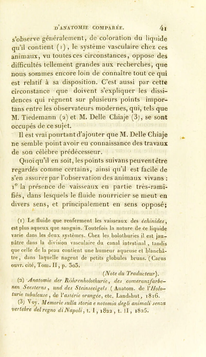 s’observe généralement, de coloration du liquide qu’il contient (i), le système vasculaire chez ces animaux, vu toutes ces circonstances, oppose des difficultés tellement grandes aux recherches, que nous sommes encore loin de connaître tout ce qui est relatif à sa disposition. C’est aussi par cette circonstance que doivent s’expliquer les dissi- dences qui régnent sur plusieurs points impor- tans entre les observateurs modernes, qui, tels que M. Tiedemann (2) et M. Deile Chiaje (3), se sont occupés de ce sujet. Il est vrai pourtant d’ajouter que M. Delle Chiaje ne semble point avoir eu connaissance des travaux de son célèbre prédécesseur. Quoiqu’il en soit, les points suivanspeuventêtre regardés comme certains, ainsi qu’il est facile de s’en assurer par l’observation des animaux vivans : i° la présence de vaisseaux en partie très-rami- fiés, dans lesquels le fluide nourricier se meut en divers sens, et principalement en sens opposé; (1) Le fluide que renferment les vaisseaux des éehinides, est plus aqueux que sanguin. Toutefois la nature de 6e liquide varie dans les deux systèmes. Chez les holothuries il est jau- nâtre dans la division vasculaire du canal intestinal , tandis que celle de la peau contient une humeur aqueuse et blanchâ- tre, dans laquelle nagent de petits globules bruns. (Carus ouvr. cité, Tom. II, p. 3o3. (Note du Traducteur). (2) Anatomie der Rohrenholothuric, des comeranzjarbe- nen Seesterns, und des Stcmseeigels ( Anatom. de YHolo— turic tubuleuse , de \’astérie orangée, etc. Landshut, 1816. (3j Voy. Memoric sulla storia e notomia degli animali senza vertebre del regno diNapoli, t. 1, 1822 , t. Il, 1826.