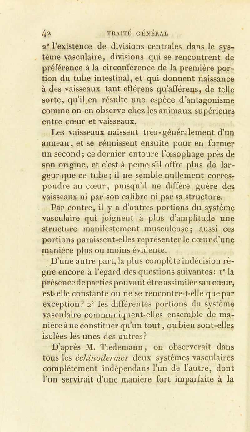 a* l’existence de divisions centrales dans le sys- tème vasculaire, divisions qui se rencontrent de préférence à la circonférence de la première por- tion du tub.e intestinal, et qui donnent naissance à des vaisseaux tant efférens qu’afférerjs, de telle sorte, qu’il.en résulte une espèce d’antagonisme comme on en observe chez les animaux supérieurs entre cœur et vaisseaux. Les vaisseaux naissent très-généralement d’un anneau, et se réunissent ensuite pour en former un second; ce dernier entoure l’œsophage près de son origine, et c’est à peine-s’il offre plus de lar- geur que ce tube; il ne semble nullement corres- pondre au cœur, puisqu’il ne diffère guère des vaisseaux ni par son calibre ni par sa structure. Par contre, il y a d’autres portions du système vasculaire qui joignent à plus d’amplitude une structure manifestement musculeuse; aussi ces portions paraissent-elles représenter le cœur d’une manière plus ou moins évidente. D’une autre part, la plus complète indécision rè- gne encore à l’égard des questions suivantes: i° la présence de parties pouvant être assimiléesau cœur, est-elle constante ou ne se rencontre-t-elle que par exception? 20 les différentes portions du système vasculaire communiquent-elles ensemble de ma- nière à 11e constituer qu’un tout, ou bien sont-elles isolées les unes des autres? D’après M. Tiedemann, on observerait dans tous les êchinodermes deux systèmes vasculaires complètement indépendans l’un de l’autre, dont l’un servirait d’une manière fort imparfaite à la
