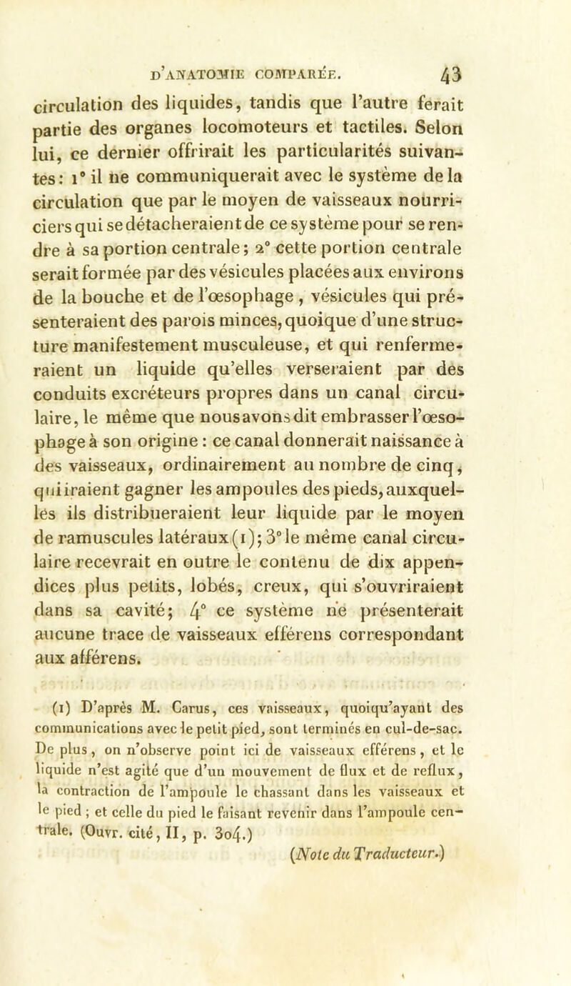 circulation des liquides, tandis que l’autre ferait partie des organes locomoteurs et tactiles. Selon lui, ce dernier offrirait les particularités suivan- tes: i# il ne communiquerait avec le système delà circulation que par le moyen de vaisseaux nourri- ciers qui se détacheraient de ce système pour se ren- dre à sa portion centrale ; 20 cette portion centrale serait formée par des vésicules placées aux environs de la bouche et de l’œsophage , vésicules qui pré- senteraient des parois minces, quoique d’une struc- ture manifestement musculeuse, et qui renferme- raient un liquide qu’elles verseraient par des conduits excréteurs propres dans un canal circu- laire, le même que nousavons dit embrasser l’œso- phage à son origine : ce canal donnerait naissance à des vaisseaux, ordinairement au nombre de cinq, quiiraient gagner les ampoules des pieds,auxquel- les ils distribueraient leur liquide par le moyen de ramuscules latéraux (1); 3° le même canal circu- laire recevrait en outre le contenu de dix appen- dices plus petits, lobés, creux, qui s’ouvriraient dans sa cavité; 4° ce système ne présenterait aucune trace de vaisseaux efférens correspondant aux afférens. (1) D’après M. Carus, ces vaisseaux, quoiqu’ayanl des communications avec le petit pied, sont terminés en cul-de-sac. De plus, on n’observe point ici de vaisseaux efférens, et le liquide n’est agité que d’un mouvement de flux et de reflux, la contraction de l’ampoule le chassant dans les vaisseaux et le pied ; et celle du pied le faisant revenir dans l’ampoule cen- trale. (Ouvr. cité, II, p. 3o4.) (Note du Traducteur.)