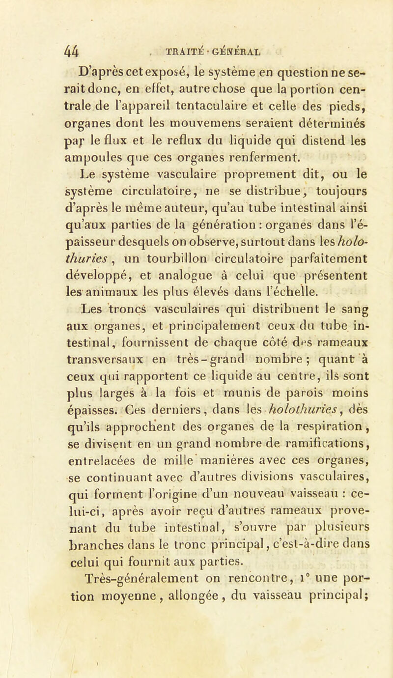 D’après cet exposé, le système en question ne se- rait donc, en effet, autre chose que la portion cen- trale de l’appareil tentaculaire et celle des pieds, organes dont les mouvemens seraient déterminés pay le flux et le reflux du liquide qui distend les ampoules que ces organes renferment. Le système vasculaire proprement dit, ou le système circulatoire, ne se distribue, toujours d’après le meme auteur, qu’au tube intestinal ainsi qu’aux parties de la génération : organes dans l’é- paisseur desquels on observe, surtout dans les holo- thuries , un tourbillon circulatoire parfaitement développé, et analogue à celui que présentent les animaux les plus élevés dans l’échelle. Les troncs vasculaires qui distribuent le sang aux organes, et principalement ceux du tube in- testinal, fournissent de chaque côté d^s rameaux transversaux en très-grand nombre; quant à ceux qui rapportent ce liquide au centre, ils sont plus larges à la fois et munis de parois moins épaisses. Ces derniers, dans les holothuries, dès qu’ils approchent des organes de la respiration, se divisent en un grand nombre de ramifications, entrelacées de mille manières avec ces organes, se continuant avec d’autres divisions vasculaires, qui forment l’origine d’un nouveau vaisseau : ce- lui-ci, après avoir reçu d’autres rameaux prove- nant du tube intestinal, s’ouvre par plusieurs branches dans le tronc principal, c’est-à-dire dans celui qui fournit aux parties. Très-généralement on rencontre, i° une por- tion moyenne, allongée, du vaisseau principal;