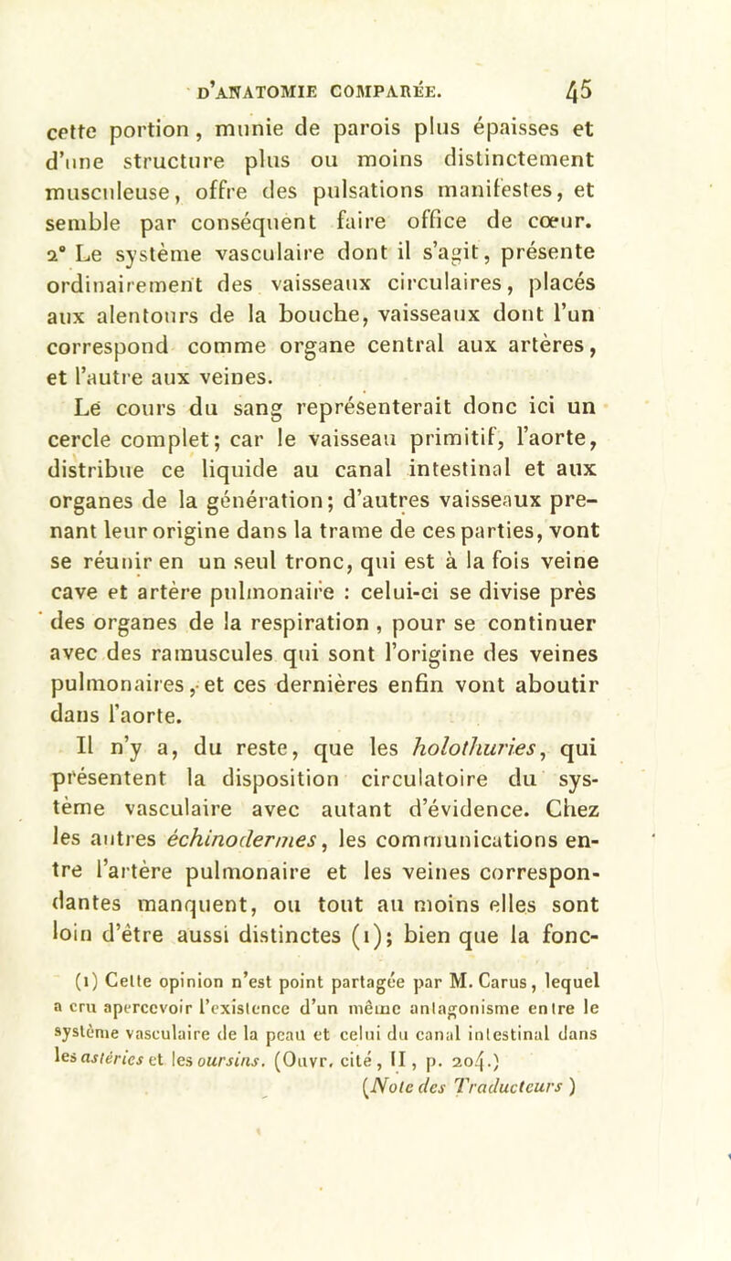 cette portion , munie de parois plus épaisses et d’une structure plus ou moins distinctement musculeuse, offre des pulsations manifestes, et semble par conséquent faire office de cœur, a Le système vasculaire dont il s’agit, présente ordinairement des vaisseaux circulaires, placés aux alentours de la bouche, vaisseaux dont l’un correspond comme organe central aux artères, et l’autre aux veines. Lé cours du sang représenterait donc ici un cercle complet; car le vaisseau primitif, l’aorte, distribue ce liquide au canal intestinal et aux organes de la génération; d’autres vaisseaux pre- nant leur origine dans la trame de ces parties, vont se réunir en un seul tronc, qui est à la fois veine cave et artère pulmonaire : celui-ci se divise près des organes de la respiration , pour se continuer avec des ramuscules qui sont l’origine des veines pulmonaires ,• et ces dernières enfin vont aboutir dans l’aorte. Il n’y a, du reste, que les holothuries, qui présentent la disposition circulatoire du sys- tème vasculaire avec autant d’évidence. Chez les autres èchinodermes, les communications en- tre l’artère pulmonaire et les veines correspon- dantes manquent, ou tout au moins elles sont loin d’ètre aussi distinctes (1); bien que la fonc- (1) Cette opinion n’est point partagée par M. Carus, lequel a cru apercevoir l’existence d’un même antagonisme entre le système vasculaire de la peau et celui du canal intestinal dans les astéries et les oursins. (Ouvr, cité, II, p. 204.) (Note des Traducteurs )