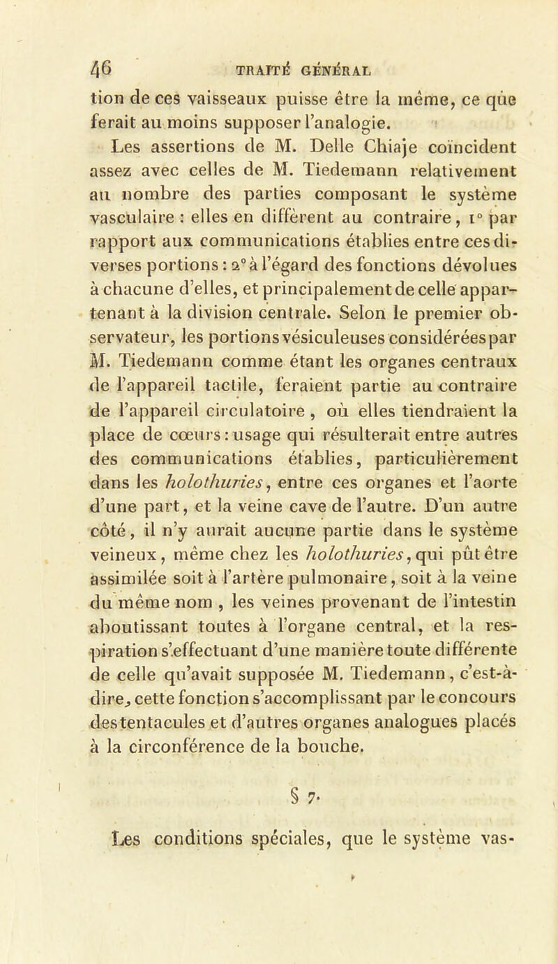 tion de ces vaisseaux puisse être la même, ce que ferait au moins supposer l’analogie. Les assertions de M. Delle Chiaje coïncident assez avec celles de M. Tiedemann relativement au nombre des parties composant le système vasculaire : elles en diffèrent au contraire, i° par rapport aux communications établies entre ces di- verses portions : a0à l’égard des fonctions dévolues à chacune d’elles, et principalement de celle appar- tenant à la division centrale. Selon le premier ob- servateur, les portionsvésiculeuses considéréespar M. Tiedemann comme étant les organes centraux de l’appareil tactile, feraient partie au contraire de l’appareil circulatoire , où elles tiendraient la place de cœurs:usage qui résulterait entre autres des communications établies, particulièrement dans les holothuries, entre ces organes et l’aorte d’une part, et la veine cave de l’autre. D’un autre côté, il n’y aurait aucune partie dans le système veineux, même chez les holothuries, qui pût être assimilée soit à l’artère pulmonaire, soit à la veine du même nom , les veines provenant de l’intestin aboutissant toutes à l’organe central, et la res- piration s’effectuant d’une manière toute différente de celle qu’avait supposée M. Tiedemann, c’est-à- dire^ cette fonction s’accomplissant par le concours destentacules et d’autres organes analogues placés à la circonférence de la bouche. § 7* Les conditions spéciales, que le système vas-