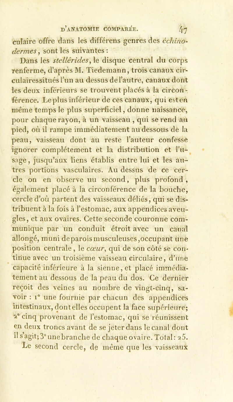 culaire offre dans les différens genres des échirio- dermes, sont les suivantes: Dans les stellèrides, le disque central du corps renferme, d’après M. Tiedemann, trois canaux cir- culairessitués l’un au dessus de l’autre, canaux dont les deux inférieurs se trouvent placés à la circon- férence. Le plus inférieur de ces canaux, qui est en même temps le plus superficiel, donne naissance, pour chaque rayon, à un vaisseau , qui se rend au pied, où il rampe immédiatement au dessous de la peau, vaisseau dont au reste l’auteur confesse ignorer complètement et la distribution et l’u- sage , jusqu’aux liens établis entre lui et les au- tres portions vasculaires. Au dessus de ce cer- cle on en observe uu second, plus profond , également placé à la circonférence de la bouche, cercle d’où partent des vaisseaux déliés, qui se dis- tribuent à la fois à l’estomac, aux appendices aveu- gles, et aux ovaires. Cette seconde couronne com- munique par un conduit étroit avec un canal allongé, muni de parois musculeuses,occupant une position centrale, le cœur, qui de son côté se con- tinue avec un troisième vaisseau circulaire, d’une capacité inférieure à la sienne, et placé immédia- tement au dessous de la peau du dos. Ce dernier reçoit des veines au nombre de vingt-cinq, sa- voir : i° une fournie par chacun des appendices intestinaux, dontelles occupent la face supérieure; 2° cinq provenant de l’estomac, qui se réunissent en deux troncs avant de se jeter dans le canal dont il s agit; 3° une branche de chaque ovaire. Total: a5. Le second cercle, de même que les vaisseaux