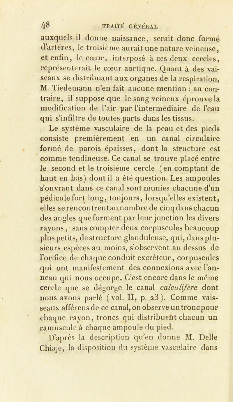 auxquels il donne naissance, serait donc formé d’artères, le troisième aurait une nature veineuse, et enfin, le cœur, interposé à ces deux cercles, représenterait le cœur aortique. Quant à des vai- seaux se distribuant aux organes de la respiration, M. Tiedemann n’en fait aucune mention: au con- traire, il suppose que le sang veineux éprouve la modification de l’air par l’intermédiaire de l’eau qui s’infiltre de toutes parts dans les tissus. Le système vasculaire de la peau et des pieds consiste premièrement en un canal circulaire formé de parois épaisses, dont la structure est comme tendineuse. Ce canal se trouve placé entre le second et le troisième cercle (en comptant de haut en bas) dont il a été question. Les ampoules s’ouvrant dans ce canal sont munies chacune d’un pédicule fort long, toujours, lorsqu’elles existent, elles serencontrentau.nombrede cinqdanschacun des angles que forment par leur jonction les divers rayons, sans compter deux corpuscules beaucoup plus petits, déstructuré glanduleuse, qui, dans plu- sieurs espèces au moins, s’observent au dessus de l’orifice de chaque conduit excréteur, corpuscules qui ont manifestement des connexions avec l’an- neau qui nous occupe. C’est encore dans le même cercle que se dégorge le canal calculifère dont nous avons parlé (vol. II, p. a3). Comme vais- seaux afférensde ce canal, on observe un tronc pour chaque rayon, troncs qui distribuent chacun un ramuscnle à chaque ampoule du pied. D’après la description qu’en donne M. Delle Chiaje, la disposition du système vasculaire dans