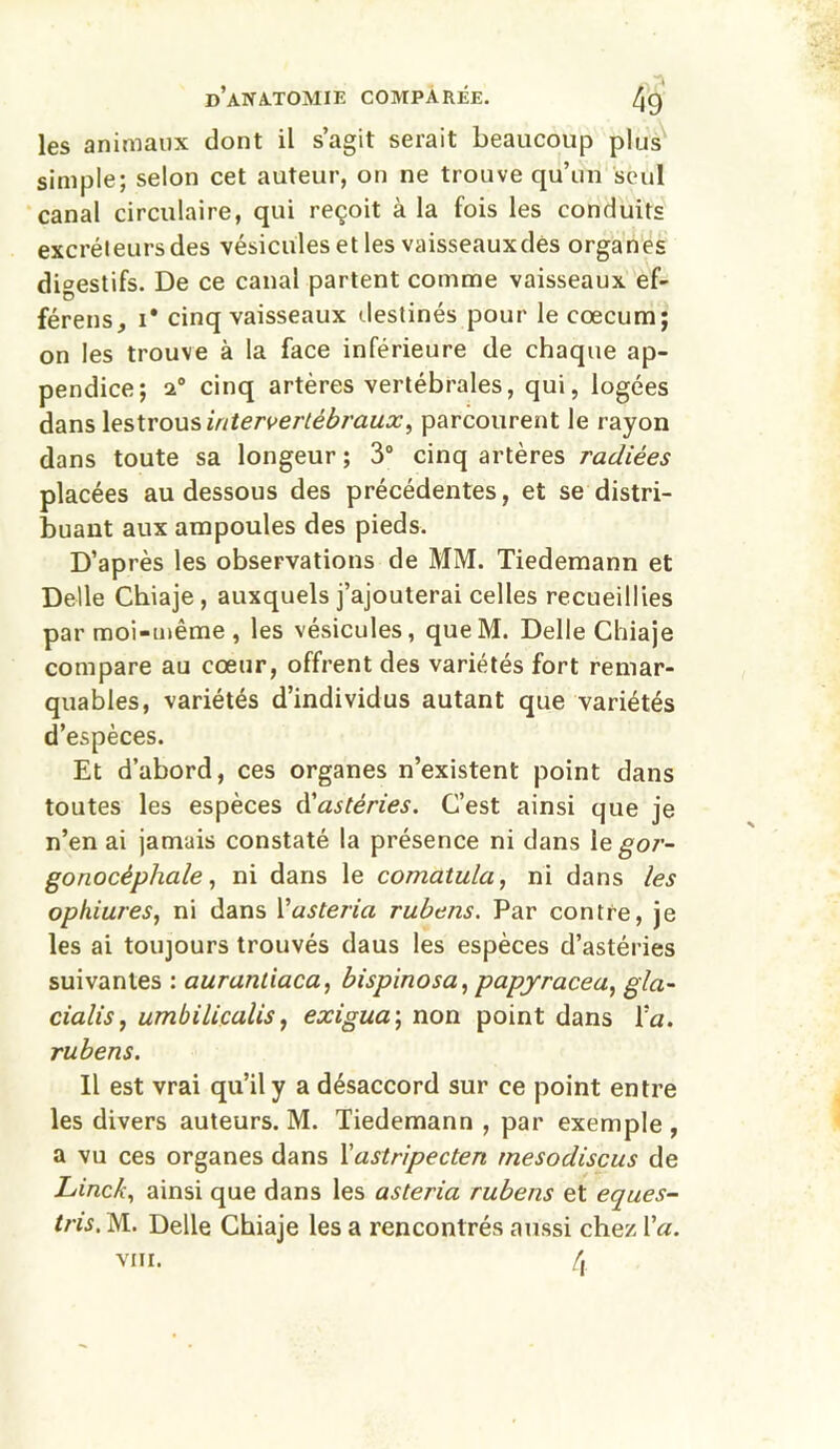 les animaux dont il s’agit serait beaucoup plus simple; selon cet auteur, on ne trouve qu’un seul canal circulaire, qui reçoit à la fois les conduits excréteurs des vésicules et les vaisseauxdes organes digestifs. De ce canal partent comme vaisseaux ef- férens, i* cinq vaisseaux destinés pour le cæcum; on les trouve à la face inférieure de chaque ap- pendice; i° cinq artères vertébrales, qui, logées dans lestrous intervertébraux, parcourent le rayon dans toute sa longeur ; 3° cinq artères radiées placées au dessous des précédentes, et se distri- buant aux ampoules des pieds. D’après les observations de MM. Tiedemann et Delle Chiaje , auxquels j’ajouterai celles recueillies par moi-même , les vésicules, queM. Delle Chiaje compare au cœur, offrent des variétés fort remar- quables, variétés d’individus autant que variétés d’espèces. Et d’abord, ces organes n’existent point dans toutes les espèces d'astéries. C’est ainsi que je n’en ai jamais constaté la présence ni dans le gor- gonocêphale, ni dans le comatula, ni dans les ophiures, ni dans Yusteria rubens. Par contre, je les ai toujours trouvés daus les espèces d’astéries suivantes : aurantiaca, bispinosa, papjracea, gla- cialis, umbilicalis, exigua ; non point dans Y a. rubens. Il est vrai qu’il y a désaccord sur ce point entre les divers auteurs. M. Tiedemann , par exemple , a vu ces organes dans Yastripecten rnesodiscus de Lincb, ainsi que dans les asteria rubens et eques- tns. M. Delle Chiaje les a rencontrés aussi chez Va. viii. 4