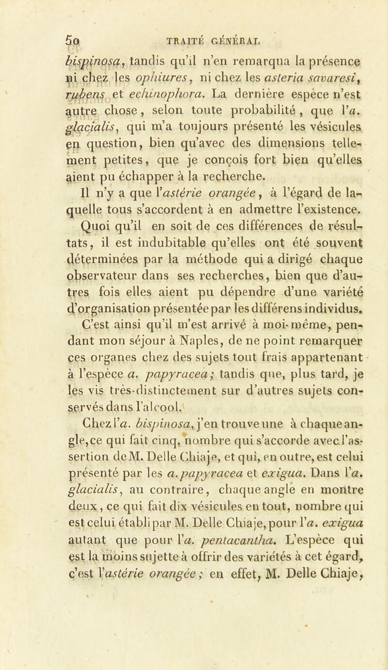 bispinosa, tandis qu’il n’en remarqua la présence ni chez les ophiures, ni chez les asleria savaresi, rubens et echiaophora. La dernière espèce n’est autre chose, selon toute probabilité, que l’a. glacialis, qui m’a toujours présenté les vésicules en question, bien qu’avec des dimensions telle- ment petites, que je conçois fort bien qu’elles aient pu échapper à la recherche. Il n’y a que Yastérie orangée, à l’égard de la- quelle tous s’accordent à en admettre l’existence. Quoi qu’il en soit de ces différences de résul- tats, il est indubitable qu’elles ont été souvent déterminées par la méthode qui a dirigé chaque observateur dans ses recherches, bien que d’au- tres fois elles aient pu dépendre d’une variété d’organisation présentée par lesdifférens individus. C’est ainsi qu'il m’est arrivé à moi-même, pen- dant mon séjour à Naples, de ne point remarquer ces organes chez des sujets tout frais appartenant à l’espèce a. papyracea; tandis que, plus tard, je les vis très-distinctement sur d’autres sujets con- servés dans l’alcool. Chez l’a. bispinosa, j’en trouve une à chaque an- gle,ce qui fait cinq, nombre qui s’accorde avec l’as- sertion deM. Delle Chiaje, et qui, en outre,est celui présenté par les a.papyracea et exigua. Dans l’a. glacialis, au contraire, chaque angle en montre deux, ce qui fait dix vésicules en tout, nombre qui est celui établi par M. Delle Chiaje,pour l’a. exigua autant que pour l’a. pentacantha. L’espèce qui est la moins sujette à offrir des variétés à cet égard,