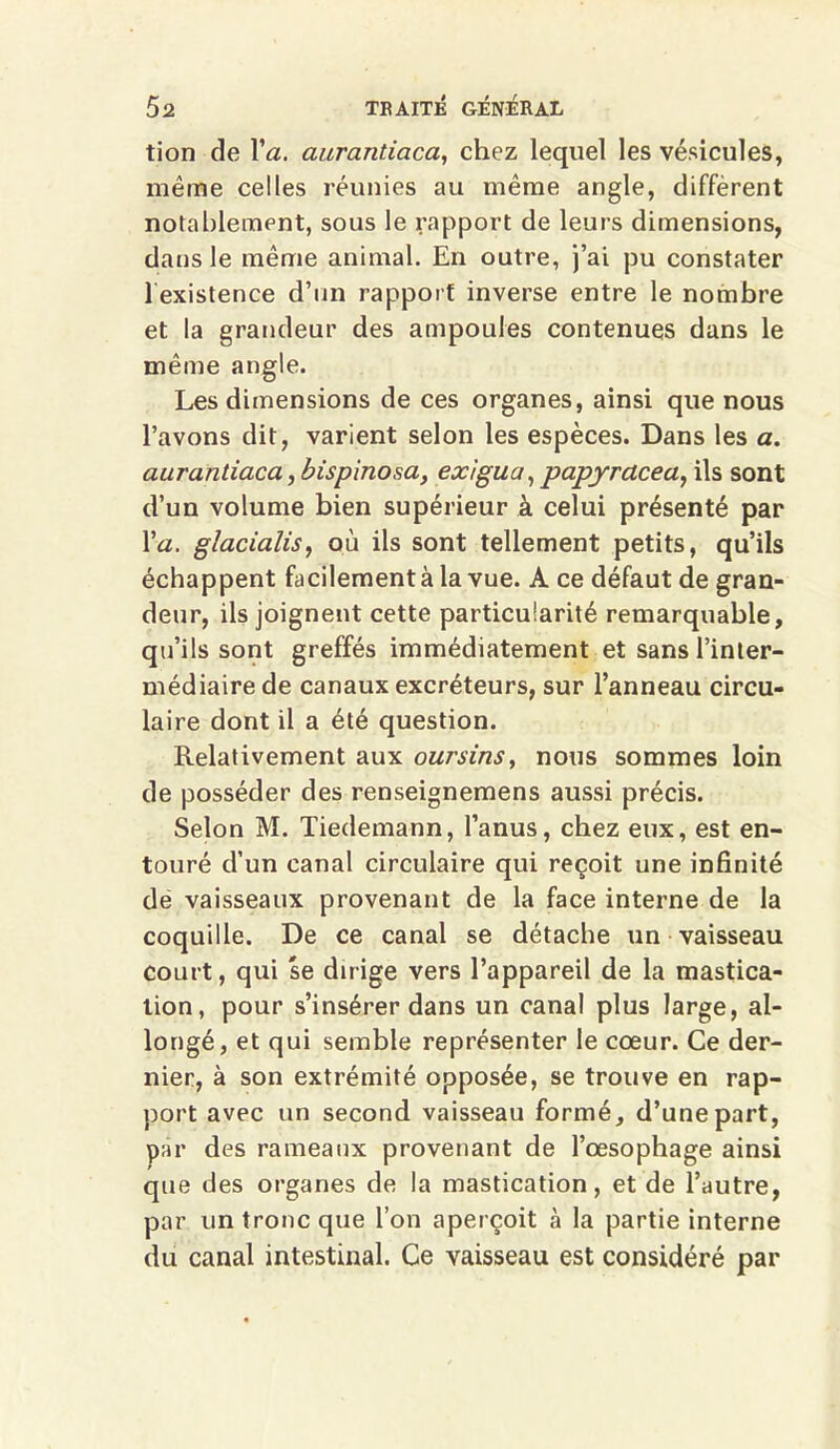 tion de Va. aurantiaca, chez lequel les vésicules, même celles réunies au même angle, diffèrent notablement, sous le rapport de leurs dimensions, dans le même animal. En outre, j’ai pu constater 1 existence d’un rapport inverse entre le nombre et la grandeur des ampoules contenues dans le même angle. Les dimensions de ces organes, ainsi que nous l’avons dit, varient selon les espèces. Dans les a. aurantiaca, bispinosa, exigua,papyrdcea, ils sont d’un volume bien supérieur à celui présenté par Va. glacialis, où ils sont tellement petits, qu’ils échappent facilement à la vue. A ce défaut de gran- deur, ils joignent cette particularité remarquable, qu’ils sont greffés immédiatement et sans l’inter- médiaire de canaux excréteurs, sur l’anneau circu- laire dont il a été question. Relativement aux oursins, nous sommes loin de posséder des renseignemens aussi précis. Selon M. Tiedemann, l’anus, chez eux, est en- touré d’un canal circulaire qui reçoit une infinité dé vaisseaux provenant de la face interne de la coquille. De ce canal se détache un vaisseau court, qui se dirige vers l’appareil de la mastica- tion, pour s’insérer dans un canal plus large, al- longé, et qui semble représenter le cœur. Ce der- nier, à son extrémité opposée, se trouve en rap- port avec un second vaisseau formé, d’une part, par des rameaux provenant de l’œsophage ainsi que des organes de la mastication, et de l’autre, par un tronc que l’on aperçoit à la partie interne du canal intestinal. Ce vaisseau est considéré par