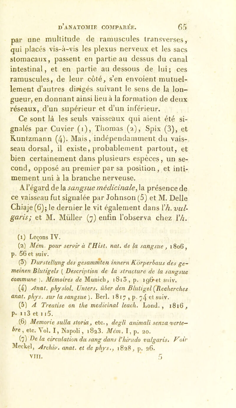 par une multitude de ramuscules transverses, qui placés vis-à-vis les plexus nerveux et les sacs stomacaux, passent en partie au dessus du canal intestinal, et en partie au dessous de lui; ces ramuscules, de leur côté, s’en envoient mutuel- lement d’autres dirigés suivant le sens de la Ion- gueur, en donnant ainsi lieu à la formation de deux réseaux, d’un supérieur et d’un inférieur. Ce sont là les seuls vaisseaux qui aient été si- gnalés par Cuvier (1), Thomas (2), Spix (3), et Kuntzmann (4)- Mais, indépendamment du vais- seau dorsal, il existe, probablement partout, et bien certainement dans plusieurs espèces, un se- cond, opposé au premier par sa position, et inti- mement uni à la branche nerveuse. A l’égard de la sangsue médicinale, la présence de ce vaisseau fut signalée par Johnson (5) et M. Delle Chiaje(6); le dernier le vit également dans T/z. vul- garis; et M. Müller (7) enfin l’observa chez Yh. (1) Leçons IV. (2) Mém. pour servir à VHist. nat. de la sangsue, 1806, p. 56 et suiv. (3) Durslel/ung des gcsammten innern Kôrperbaus des ge~ meinen Blutigels ( Description de la structure de la sangsue commune ). Mémoires de Munich, 1813 , p. îgG'et suiv. (4) Anat. physiol. Unters. über den B/uligel (Recherches anal. phys. sur la sangsue ). Berl. 1817 , p. y/j. et suiv. (5) A Treatise on the médicinal leach. Lond. , 1816, p. 113 et 1 15. (6) Memone sulla storia, etc., degli animait sema verté- bré , etc. Vol. I, Napoli, 1823. Mém . I, p. 20. (7) De la circulation du sang dans l’hirudo vulgaris. Voir Meckel, Archiv. anat. et de phys1828, p. 26. VIII. 6