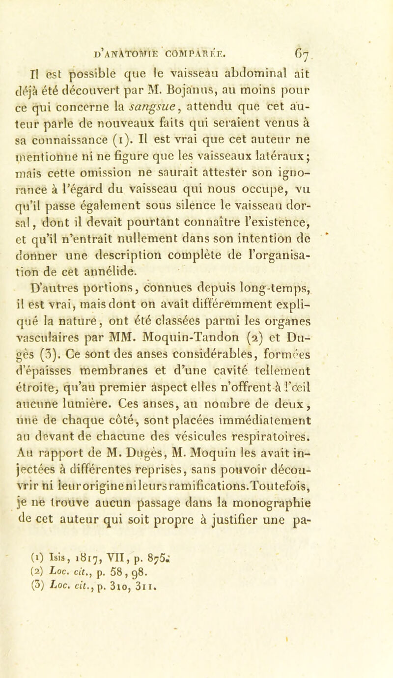 I! est possible que le vaisseau abdominal ait déjà été découvert par M. Bojanus, au moins pour ce qui concerne la sangsue, attendu que cet au- teur parle de nouveaux faits qui seraient venus à sa connaissance (i). Il est vrai que cet auteur ne mentionne ni ne figure que les vaisseaux latéraux; mais cette omission ne saurait attester son igno- rance à l’égard du vaisseau qui nous occupe, vu qu’il passe également sous silence le vaisseau dor- sal , dont il devait pourtant connaître l’existence, et qu’il n’entrait nullement dans son intention de donner une description complète de l’organisa- tion de cet annélide. D’autres portions, connues depuis long-temps, il est vrai, mais dont on avait différemment expli- qué la nature, ont été classées parmi les organes vasculaires par MM. Moquin-Tandon (2) et Du- gès (3). Ce sont des anses considérables, Formées d’épaisses membranes et d’une cavité tellement étroite, qu’au premier aspect elles n’offrent à l’œil aucune lumière. Ces anses, au nombre de deux, une de chaque côté, sont placées immédiatement au devant de chacune des vésicules respiratoires. Au rapport de M. Dugès, M. Moquin les avait in- jectées à différentes reprises, sans pouvoir décou- vrir ni leuroriginenileursramifications.Toutefois, je ne trouve aucun passage dans la monographie de cet auteur qui soit propre à justifier une pa- (0 îsis, 1817, VU, p. 875; (2) Loc. tit., p. 58,98. (3) Loc. cit., p. 3 io, 311.