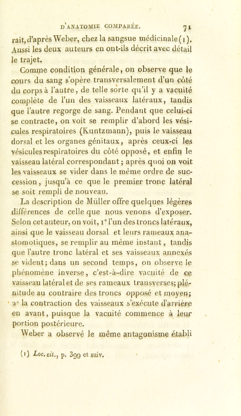 rait, d’après Weber, chez la sangsue médicinale(i). Aussi les deux auteurs en ont-ils décrit avec détail le trajet. Comme condition générale, on observe que le cours du sang s’opère transversalement d’un côté du corps à l’autre, de telle sorte qu’il y a vacuité complète de l’un des vaisseaux latéraux, tandis que l’autre regorge de sang. Pendant que celui-ci se contracte, on voit se remplir d’abord les vési- cules respiratoires (Kuntzmann), puis le vaisseau dorsal et les organes génitaux, après ceux-ci les vésicules respiratoires du côté opposé, et enfin le vaisseau latéral correspondant ; après quoi on voit les vaisseaux se vider dans le même ordre de suc- cession, jusqu’à ce que le premier tronc latéral se soit rempli de nouveau. La description de Müller offre quelques légères différences de celle que nous venons d’exposer. Selon cet auteur, on voit, i0 l’un des troncs latéraux, ainsi que le vaisseau dorsal et leurs rameaux ana- stomotiques, se remplir au même instant, tandis que l’autre tronc latéral et ses vaisseaux annexés se vident; dans un second temps, on observe le phénomène inverse, c’est-à-dire vacuité de ce vaisseau latéral et de ses rameaux transverses; plé- nitude au contraire des troncs opposé et moyen; 20 la contraction des vaisseaux s’exécute d’arrière en avant, puisque la vacuité commence à leur portion postérieure. Weber a observé le même antagonisme établi