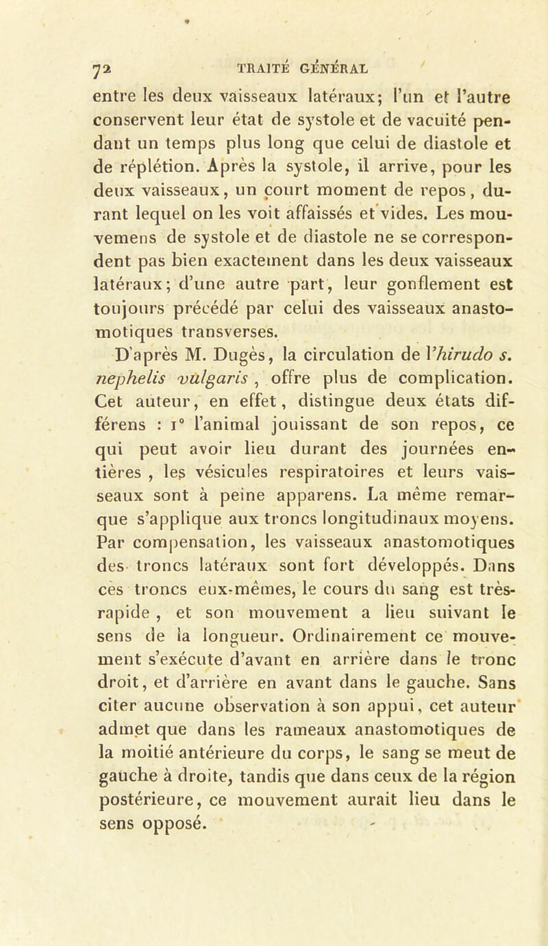 entre les deux vaisseaux latéraux; l’un et l’autre conservent leur état de systole et de vacuité pen- dant un temps plus long que celui de diastole et de réplétion. Après la systole, il arrive, pour les deux vaisseaux, un court moment de repos, du- rant lequel on les voit affaissés et vides. Les mou- vemens de systole et de diastole ne se correspon- dent pas bien exactement dans les deux vaisseaux latéraux; d’une autre part, leur gonflement est toujours précédé par celui des vaisseaux anasto- motiques transverses. D’après M. Dugès, la circulation de Yhirudo s. nephelis vulgaris , offre plus de complication. Cet auteur, en effet, distingue deux états dif- férens : i° l’animal jouissant de son repos, ce qui peut avoir lieu durant des journées en- tières , les vésicules respiratoires et leurs vais- seaux sont à peine appareils. La même remar- que s’applique aux troncs longitudinaux moyens. Par compensation, les vaisseaux anastomotiques des troncs latéraux sont fort développés. Dans ces troncs eux-mêmes, le cours du sang est très- rapide , et son mouvement a lieu suivant le sens de la longueur. Ordinairement ce mouve- ment s’exécute d’avant en arrière dans le tronc droit, et d’arrière en avant dans le gauche. Sans citer aucune observation à son appui, cet auteur admet que dans les rameaux anastomotiques de la moitié antérieure du corps, le sang se meut de gauche à droite, tandis que dans ceux de la région postérieure, ce mouvement aurait lieu dans le sens opposé.