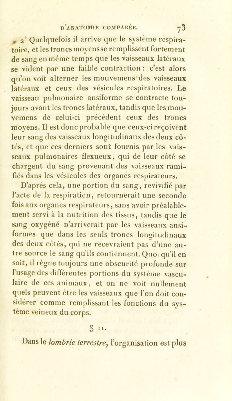 Æ 2° Quelquefois il arrive que le système respira- toire, et les troncs moyensse remplissent fortement de sang en même temps que les vaisseaux latéraux se vident par une faible contraction : c’est alors qu’on voit alterner les mouvemens des vaisseaux latéraux et ceux des vésicules respiratoires. Le vaisseau pulmonaire ansiforme se contracte tou- jours avant les troncs latéraux, tandis que les mou- vemens de celui-ci précèdent ceux des troncs moyens. Il est donc probable que ceux-ci reçoivent leur sang des vaisseaux longitudinaux des deux cô- tés, et que ces derniers sont fournis par les vais- seaux pulmonaires flexueux, qui de leur côté se chargent du sang provenant des vaisseaux rami- fiés dans les vésicules des organes respirateurs. D’après cela, une portion du sang, revivifié par l’acte de la respiration, retournerait une seconde fois aux organes respirateurs, sans avoir préalable- ment servi à la nutrition des tissus, tandis que le sang oxygéné n’arriverait par les vaisseaux ansi- forines que dans les seuls troncs longitudinaux des deux côtés, qui ne recevraient pas d’une au- tre source le sang qu’ils contiennent. Quoi qu’il en soit, il règne toujours une obscurité profonde sur l’usage des différentes portions du système vascu- laire de ces animaux, et on ne voit nullement quels peuvent être les vaisseaux que l’on doit con- sidérer comme remplissant les fonctions du sys- tème veineux du corps. § u. Dans le lombric terrestre, l’organisation est plus