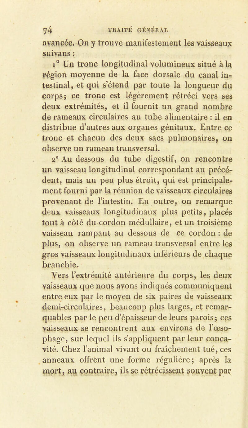avancée. On y trouve manifestement les vaisseaux suivans : i° Un tronc longitudinal volumineux situé à la région moyenne de la face dorsale du canal in- testinal, et qui s’étend par toute la longueur du corps; ce tronc est légèrement rétréci vers ses deux extrémités, et il fournit un grand nombre de rameaux circulaires au tube alimentaire : il en distribue d’autres aux organes génitaux. Entre ce tronc et chacun des deux sacs pulmonaires, on observe un rameau transversal. 2° Au dessous du tube digestif, on rencontre un vaisseau longitudinal correspondant au précé- dent, mais un peu plus étroit, qui est principale- ment fourni par la réunion de vaisseaux circulaires provenant de l’intestin. En outre, on remarque deux vaisseaux longitudinaux plus petits, placés tout à côté du cordon médullaire, et un troisième vaisseau rampant au dessous de ce cordon : de plus, on observe un rameau transversal entre les gros vaisseaux longitudinaux inférieurs de chaque branchie. Vers l’extrémité antérieure du corps, les deux vaisseaux que nous avons indiqués communiquent entre eux par le moyen de six paires de vaisseaux demi-circulaires, beaucoup plus larges, et remar- quables par le peu d’épaisseur de leurs parois; ces vaisseaux se rencontrent aux environs de l’œso- phage, sur lequel ils s’appliquent par leur conca- vité. Chez l’animal vivant ou fraîchement tué, ces anneaux offrent une forme régulière; après la mort, au contraire, ils se rétrécissent souvent par