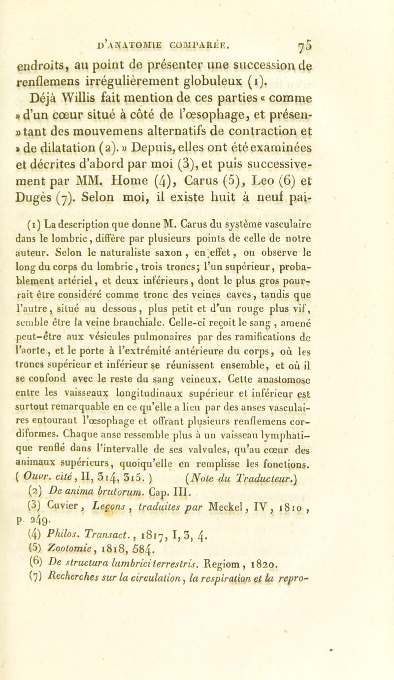 endroits, au point de présenter une succession de renfleraens irrégulièrement globuleux (1). Déjà Willis fait mention de ces parties « comme » d’un cœur situé à côté de l’œsophage, et présen- tant des mouvemens alternatifs de contraction et » de dilatation (2). » Depuis, elles ont été examinées et décrites d’abord par moi (3), et puis successive- ment par MM. Home (4), Carus (5), Léo (6) et Dugès (7). Selon moi, il existe huit à neuf pai- (1) La description que donne M. Carus du système vasculaire dans le lombric, diffère par plusieurs points de celle de noire auteur. Selon le naturaliste saxon, en'efifet, on observe le long du corps du lombric , trois troncs; l’un supérieur, proba- blement artériel, et deux inférieurs, dont le plus gros pour- rait être considéré comme tronc des veines caves, tandis que l’autre, situé au dessous, plus petit et d’un rouge plus vif, semble être la veine branchiale. Celle-ci reçoit le sang , amené peut-être aux vésicules pulmonaires par des ramifications de l’aorte , et le porte à l’extrémité antérieure du corps, où les troncs supérieur et inférieur se réunissent ensemble, et où il se confond avec le reste du sang veineux. Cette anastomose entre les vaisseaux longitudinaux supérieur et inférieur est surtout remarquable en ce qu’elle a lieu par des anses vasculai- res entourant l’œsophage et offrant plusieurs renflemens cor- diformes. Chaque anse ressemble plus à un vaisseau lymphati- que renflé dans l’intervalle de ses valvules, qu’au cœur des animaux supérieurs, quoiqu’elle en remplisse les fonctions. ( Ouvr. cité, II, 314, 3i5. ) (Note du Traducteur.) (2) De anima brutorum. Cap. III. (3) Cuvier, Leçons , traduites par Meckel, IV, 1810, P 249. (4) Philos. Transact., 1817, 1,3, 4* (5) Zootomie, 1818, 584- (6) De structura lumbriciterrestris. Regiom, 1820. (7) Recherches sur la circulation, la respiration et la rcpro-