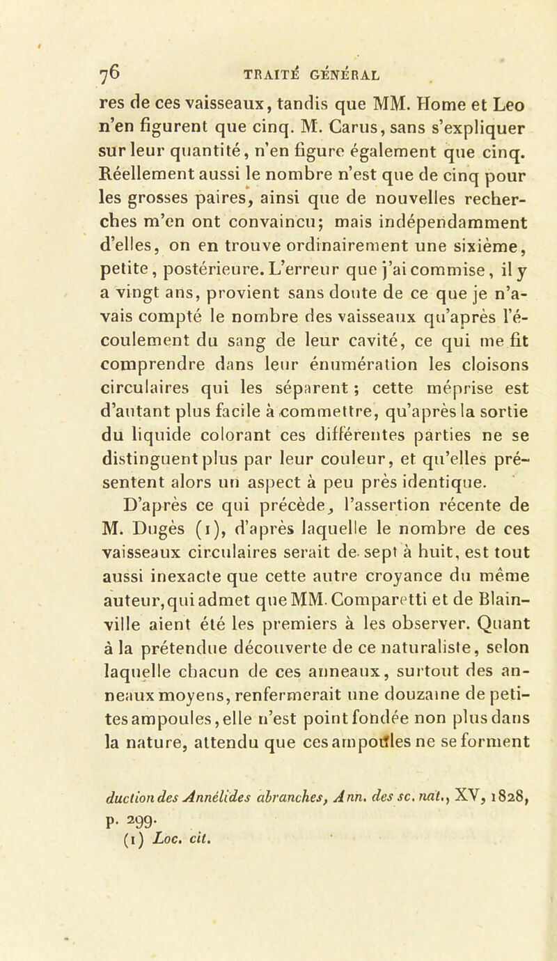 res de ces vaisseaux, tandis que MM. Home et Léo n’en figurent que cinq. M. Carus, sans s’expliquer sur leur quantité, n’en figure également que cinq. Réellement aussi le nombre n’est que de cinq pour les grosses paires, ainsi que de nouvelles recher- ches m’en ont convaincu; mais indépendamment d’elles, on en trouve ordinairement une sixième, petite, postérieure. L’erreur que j’ai commise, il y a vingt ans, provient sans doute de ce que je n’a- vais compté le nombre des vaisseaux qu’après l’é- coulement du sang de leur cavité, ce qui me fit comprendre dans leur énumération les cloisons circulaires qui les séparent ; cette méprise est d’autant plus facile à .commettre, qu’après la sortie du liquide colorant ces différentes parties ne se distinguent plus par leur couleur, et qu’elles pré- sentent alors un aspect à peu près identique. D’après ce qui précède, l’assertion récente de M. Dugès (1), d’après laquelle le nombre de ces vaisseaux circulaires serait de sept à huit, est tout aussi inexacte que cette autre croyance du même auteur, qui admet queMM.Comparetti et de Blain- ville aient été les premiers à les observer. Quant à la prétendue découverte de ce naturaliste, selon laquelle chacun de ces anneaux, surtout des an- neaux moyens, renfermerait une douzaine de peti- tes ampoules, elle n’est point fondée non plus dans la nature, attendu que cesampotfles ne se forment ductiondes Annélides abranches, Ann. des sc. natXV, 1828, p. 29g. (1) Loc. cit.