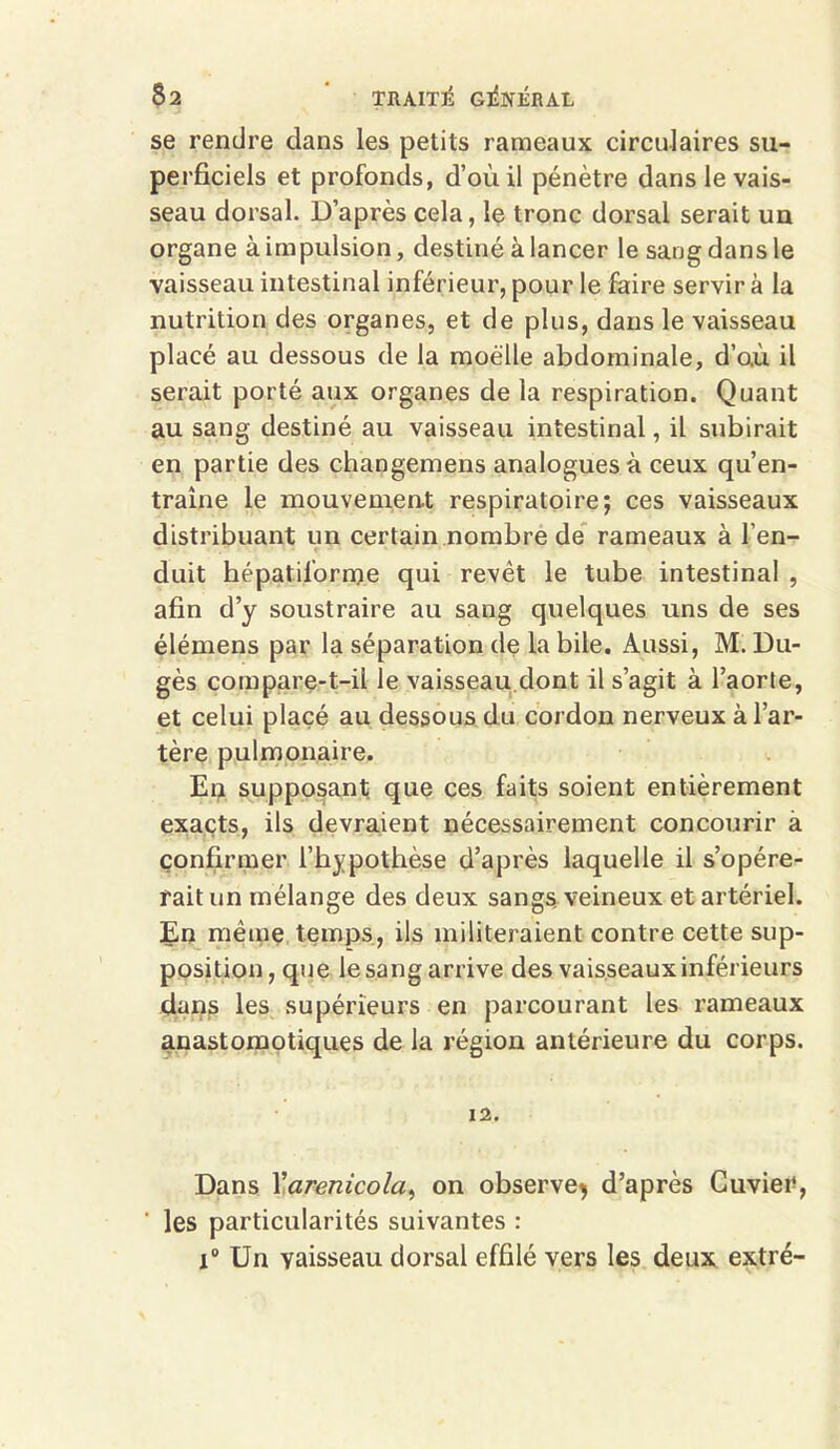se rendre dans les petits rameaux circulaires su- perficiels et profonds, d’où il pénètre dans le vais- seau dorsal. D’après cela, le tronc dorsal serait un organe à impulsion, destiné à lancer le sang dans le vaisseau intestinal inférieur, pour le faire servir à la nutrition des organes, et de plus, dans le vaisseau placé au dessous de la moelle abdominale, d’o.ù il serait porté aux organes de la respiration. Quant au sang destiné au vaisseau intestinal, il subirait en partie des changemens analogues à ceux qu’en- traîne le mouvement respiratoire; ces vaisseaux distribuant un certain nombre de rameaux à l’en- duit hépatifbrnje qui revêt le tube intestinal , afin d’y soustraire au sang quelques uns de ses élémens par la séparation de la bile. Aussi, M. Du- gès compare-t-il le vaisseau.dont il s’agit à l’aorte, et celui placé au dessous du cordon nerveux à l’ar- tère pulmonaire. En supposant que ces faits soient entièrement exacts, ils devraient nécessairement concourir à confirmer l’hypothèse d’après laquelle il s’opére- rait un mélange des deux sangs, veineux et artériel. En même temps, ils militeraient contre cette sup- position, que le sang arrive des vaisseaux inférieurs dans les supérieurs en parcourant les rameaux anastomotiques de la région antérieure du corps. 12. Dans l'arenicola, on observe^ d’après Cuvier, ‘ les particularités suivantes : i° Un vaisseau dorsal effilé vers les deux extré-