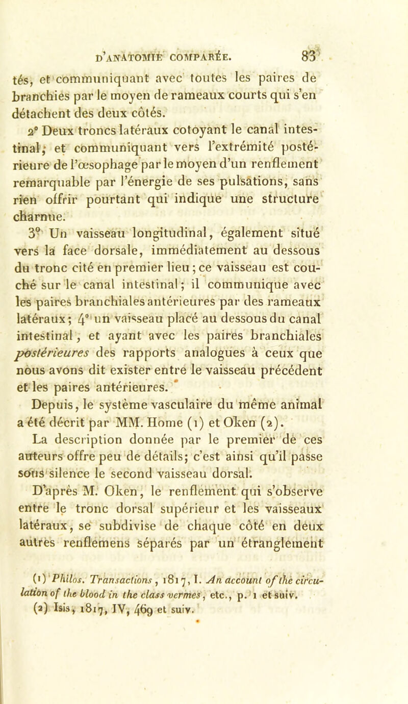tés, et communiquant avec toutes les paires de branchies par le moyen de rameaux courts qui s’en détachent des deux côtés. 2° Deux troncs latéraux côtoyant le canal intes- tinal,* et communiquant vers l’extrémité posté- rieure de l’œsophage par le moyen d’un renflement remarquable par l’énergie de ses pulsations, sans rien offrir pourtant qui indique une structure charnue. 3° Un vaisseau longitudinal, également situé vers la face dorsale, immédiatement au dessous du tronc cité en premier lieu ; ce vaisseau est cou- ché sur le canal intestinal; il communique avec les paires branchiales antérieures par des rameaux latéraux; 4° un vaisseau placé au dessous du canal intestinal, et ayant avec les paires branchiales postérieures des rapports analogues à ceux que nous avons dit exister entre le vaisseau précédent et les paires antérieures. Depuis, le système vasculaire du même animal a été décrit par MM. Home (î) et Olten (2). La description donnée par le premier de ces auteurs offre peu de détails; c’est ainsi qu’il passe sous silence le second vaisseau dorsal. D’après M. Oken, le renflement qui s’observe entre le tronc dorsal supérieur et les vaisseaux latéraux, se subdivise de chaque côté en deux autres renflemens séparés par un étranglement (1) Philos. Transactions , 181 7,1. An account of tïiè circu- lation of the blood in the class vermes, etc., p. 1 etsuiv. (2) Isis, 1817, IV, 4Ô9 et suiv.