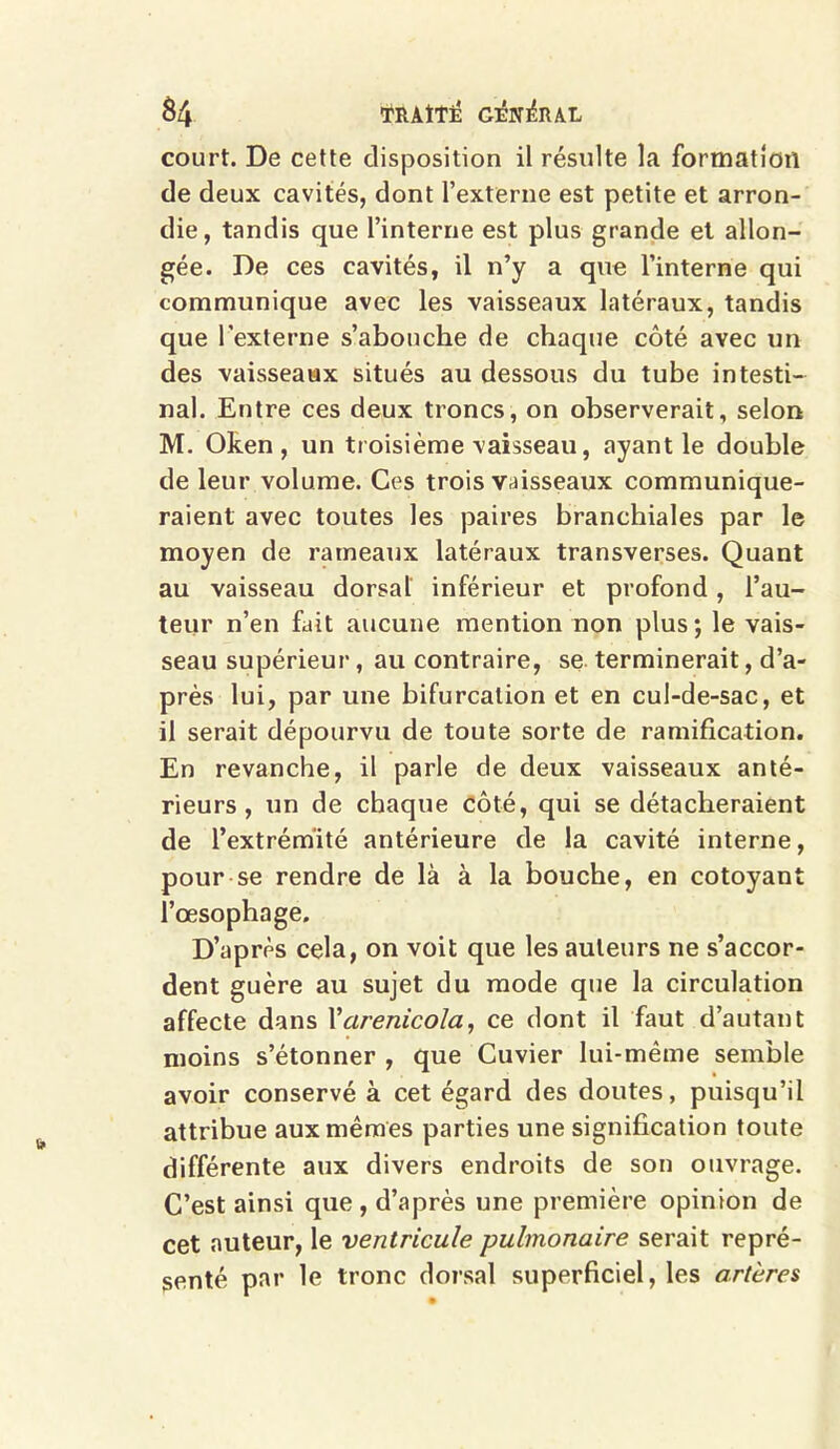 $4 TRAITE C&T&UL court. De cette disposition il résulte la formation de deux cavités, dont l’externe est petite et arron- die, tandis que l’interne est plus grande et allon- gée. De ces cavités, il n’y a que l’interne qui communique avec les vaisseaux latéraux, tandis que l’externe s’abouche de chaque côté avec un des vaisseaux situés au dessous du tube intesti- nal. Entre ces deux troncs, on observerait, selon M. Oken , un troisième vaisseau, ayant le double de leur volume. Ces trois vaisseaux communique- raient avec toutes les paires branchiales par le moyen de rameaux latéraux transverses. Quant au vaisseau dorsal inférieur et profond, l’au- teur n’en fait aucune mention non plus; le vais- seau supérieur, au contraire, se terminerait, d’a- près lui, par une bifurcation et en cul-de-sac, et il serait dépourvu de toute sorte de ramification. En revanche, il parle de deux vaisseaux anté- rieurs, un de chaque côté, qui se détacheraient de l’extrémité antérieure de la cavité interne, pour se rendre de là à la bouche, en côtoyant l’œsophage. D’après cela, on voit que les auteurs ne s’accor- dent guère au sujet du mode que la circulation affecte dans Yarenicola, ce dont il faut d’autant moins s’étonner , que Cuvier lui-même semble avoir conservé à cet égard des doutes, puisqu’il attribue aux mêmes parties une signification toute différente aux divers endroits de son ouvrage. C’est ainsi que , d’après une première opinion de cet auteur, le ventricule pulmonaire serait repré- senté par le tronc dorsal superficiel, les artères