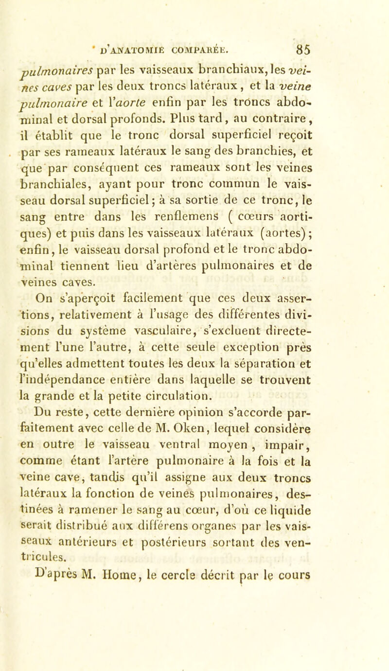 pulmonaires par les vaisseaux branchiaux, les vei- nes caves par les deux troncs latéraux, et la veine pulmonaire et Yaorte enfin par les trônes abdo- minal et dorsal profonds. Plus tard , au contraire, il établit que le tronc dorsal superficiel reçoit par ses rameaux latéraux le sang des branchies, et que par conséquent ces rameaux sont les veines branchiales, ayant pour tronc commun le vais- seau dorsal superficiel ; à sa sortie de ce tronc, le sang entre dans les renflemens ( cœurs aorti- ques) et puis dans les vaisseaux latéraux (aortes) ; enfin, le vaisseau dorsal profond et le tronc abdo- minal tiennent lieu d’artères pulmonaires et de veines caves. On s’aperçoit facilement que ces deux asser- tions, relativement à l’usage des différentes divi- sions du système vasculaire, s’excluent directe- ment l’une l’autre, à cette seule exception près qu’elles admettent toutes les deux la séparation et l’indépendance entière dans laquelle se trouvent la grande et la petite circulation. Du reste, cette dernière opinion s’accorde par- faitement avec celle de M. Oken, lequel considère en outre le vaisseau ventral moyen , impair, comme étant l’artère pulmonaire à la fois et la veine cave, tandis qu’il assigne aux deux troncs latéraux la fonction de veines pulmonaires, des- tinées à ramener le sang au cœur, d’où ce liquide serait distribué aux différens organes par les vais- seaux antérieurs et postérieurs sortant des ven- tricules. D après M. Ilotne, le cercle décrit par le cours