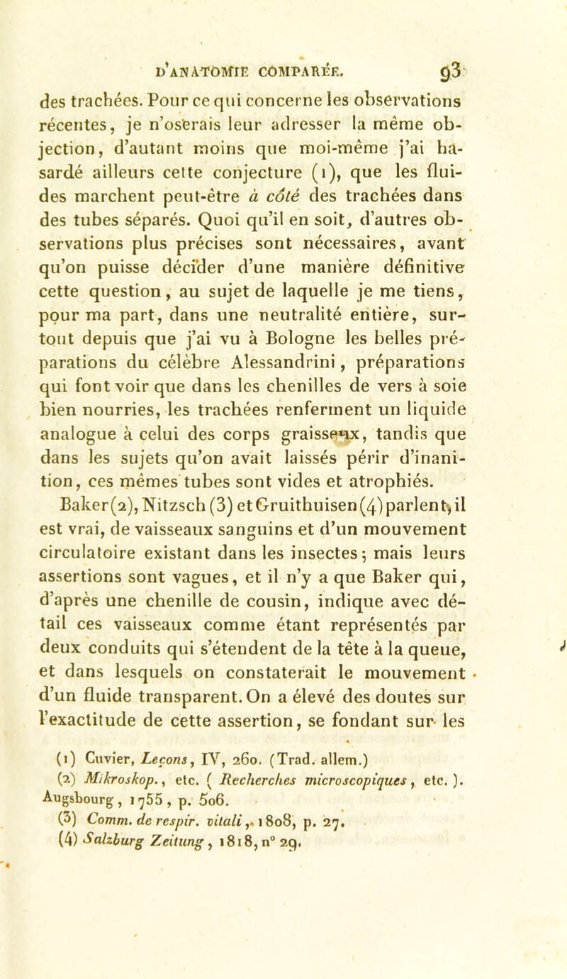 des trachées. Pour ce qui concerne les observations récentes, je n’oserais leur adresser la même ob- jection, d’autant moins que moi-même j’ai ha- sardé ailleurs cette conjecture (1), que les flui- des marchent peut-être à côté des trachées dans des tubes séparés. Quoi qu’il en soit, d’autres ob- servations plus précises sont nécessaires, avant qu’on puisse décider d’une manière définitive cette question, au sujet de laquelle je me tiens, pour ma part, dans une neutralité entière, sur- tout depuis que j’ai vu à Bologne les belles pré- parations du célèbre Alessandrini, préparations qui font voir que dans les chenilles de vers à soie bien nourries, les trachées renferment un liquide analogue à celui des corps graisseux, tandis que dans les sujets qu’on avait laissés périr d’inani- tion, ces mêmes tubes sont vides et atrophiés. Baker(2), Nitzsch (3) et Gruithuisen (4) parlent-, il est vrai, de vaisseaux sanguins et d’un mouvement circulatoire existant dans les insectes; mais leurs assertions sont vagues, et il n’y a que Baker qui, d’après une chenille de cousin, indique avec dé- tail ces vaisseaux comme étant représentés par deux conduits qui s’étendent de la tête à la queue, et dans lesquels on constaterait le mouvement • d’un fluide transparent. On a élevé des doutes sur l’exactitude de cette assertion, se fondant sur les • (1) Cuvier, Leçons, IV, 260. (Trad. allem.) (2) Mikroskop., etc. ( Recherches microscopiques, etc.). Augsbourg, 1755, p. 5o6. (3) Comm. de respir. vitali,. 1808, p. 27.