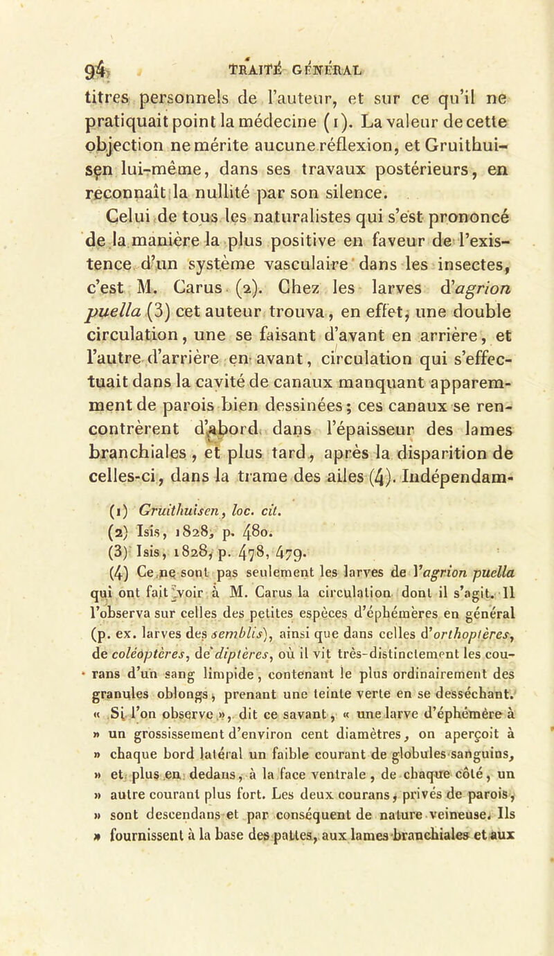 titres personnels de l’auteur, et sur ce qu’il ne pratiquait point la médecine (i). La valeur de cette objection ne mérite aucune réflexion, et Gruithui- sçn lui-même, dans ses travaux postérieurs, en reconnaît la nullité par son silence. Celui de tous les naturalistes qui s’ést prononcé de la manière la plus positive en faveur de l’exis- tence d’un système vasculaire dans les insectes, c’est M. Carus (2). Chez les larves d'agrion puella (3) cet auteur trouva, en effet, une double circulation, une se faisant d’avant en arrière, et l’autre d’arrière en avant, circulation qui s’effec- tuait dans la cavité de canaux manquant apparem- ment de parois bien dessinées ; ces canaux se ren- contrèrent d’abord dans l’épaisseur des lames branchiales , et plus tard , après la disparition de celles-ci, dans la trame des ailes (4). Indépendam- (1) Gruitliulsen, loc. cit. (2) Isis, 1828, p. 480. (3) Isis, 1828, p. 478, 47g. (4) Ce.ne sont pas seulement les larves de Yagrion puella qui ont fa.itVvoir à M. Carus la circulation dont il s’agit. Il l’observa sur celles des petites espèces d’éphémères en général (p. ex. larves des semblis), ainsi que dans celles à’orthoptères, de coléoptères, de*diptères, où il vit très-distinctement les cou- • rans d’un sang limpide, contenant le plus ordinairement des granules oblongs, prenant une teinte verte en se desséchant. « Sf l’on observe », dit ce savant, « une larve d’éphémère à » un grossissement d’environ cent diamètres, on aperçoit à » chaque bord latéral un faible courant de globules sanguins, » et plus en dedans, à la face ventrale , de chaque côté, un » autre courant plus fort. Les deux courans, privés de parois, » sont descendans et par conséquent de nature veineuse. Ils » fournissent à la base des pattes, aux lames branchiales et aux