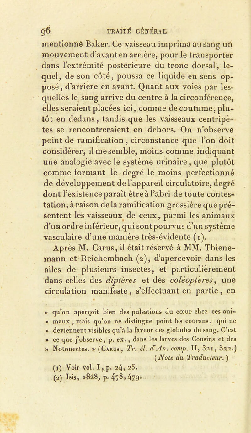 mentionné Baker. Ce vaisseau imprima au sang un mouvement d’avant en arrière, pour le transporter dans l’extrémité postérieure du tronc dorsal, le- quel, de son côté, poussa ce liquide en sens op- posé , d’arrière en avant. Quant aux voies par les- quelles le sang arrive du centre à la circonférence, elles seraient placées ici, comme de coutume, plu- tôt en dedans, tandis que les vaisseaux centripè- tes se rencontreraient en dehors. On n’observe point de ramification, circonstance que l’on doit considérer, il me semble, moins comme indiquant une analogie avec le système urinaire , que plutôt comme formant le degré le moins perfectionné de développement de l’appareil circulatoire, degré dont l’existence paraît être à l’abri de toute contes- tation, à raison delà ramification grossière que pré- sentent les vaisseaux de ceux, parmi les animaux d’un ordre inférieur, qui sont pourvus d’un système vasculaire d’une manière très-évidente (i). Après M. Carus, il était réservé à MM. Thiene- mann et Reichembach (2), d’apercevoir dans les ailes de plusieurs insectes, et particulièrement dans celles des diptères et des coléoptères, une circulation manifeste, s’effectuant en partie, en » qu’on aperçoit bien des pulsations du cœur chez ces ani- » maux, mais qu’on ne distingue point les courans, qui ne » deviennent visibles qu’à la faveur des globules du sang. C’est » ce que j’observe, p. ex. , dans les larves des Cousins et des » Notonectes. » (Carus, Tr. cl. cTAn. comp. II, 321, 322.) ( Note du Traducteur. ) (1) Voir vol. I, p. 24, 25. (2) Isis, 1828, p. 478,479.