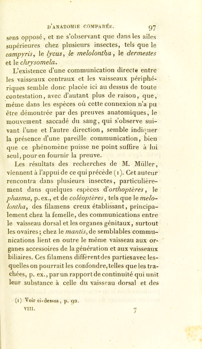 sens opposé, et ne s’observant que dans les ailes supérieures chez plusieurs insectes, tels que le campyris, le lycus, le melolonlha, le dermestes et le chrysomela. L’existence d’une communication directe entre les vaisseaux centraux et les vaisseaux périphé- riques semble donc placée ici au dessus de toute contestation, avec d’autant plus de raison, que, même dans les espèces où cette connexion n’a pu être démontrée par des preuves anatomiques, le mouvement saccadé du sang, qui s’observe sui- vant l’une et l’autre direction, semble indiquer la présence d’une pareille communication, bien que ce phénomène puisse ne point suffire à lui seul, pour en fournir la preuve. Les résultats des recherches de M. Millier, viennent à l’appui de ce qui précède ( i ). Cet auteur rencontra dans plusieurs insectes, particulière- ment dans quelques espèces d'orthoptères, le phasma, p. ex., et de coléoptères, tels que le melo- lontha, des filamens creux établissant, principa- lement chez la femelle, des communications entre le vaisseau dorsal et les organes génitaux, surtout les ovaires; chez le mantis, de semblables commu- nications lient en outre le même vaisseau aux or- ganes accessoires de la génération et aux vaisseaux biliaires. Ces filamens diffèrentdes partiesavec les- quelles on pourrait les confondre,telles que les tra- chées, p. ex., par un rapport de continuité qui unit leur substance à celle du vaisseau dorsal et des (l) Voir ci-d«ssus, p. 92. 7