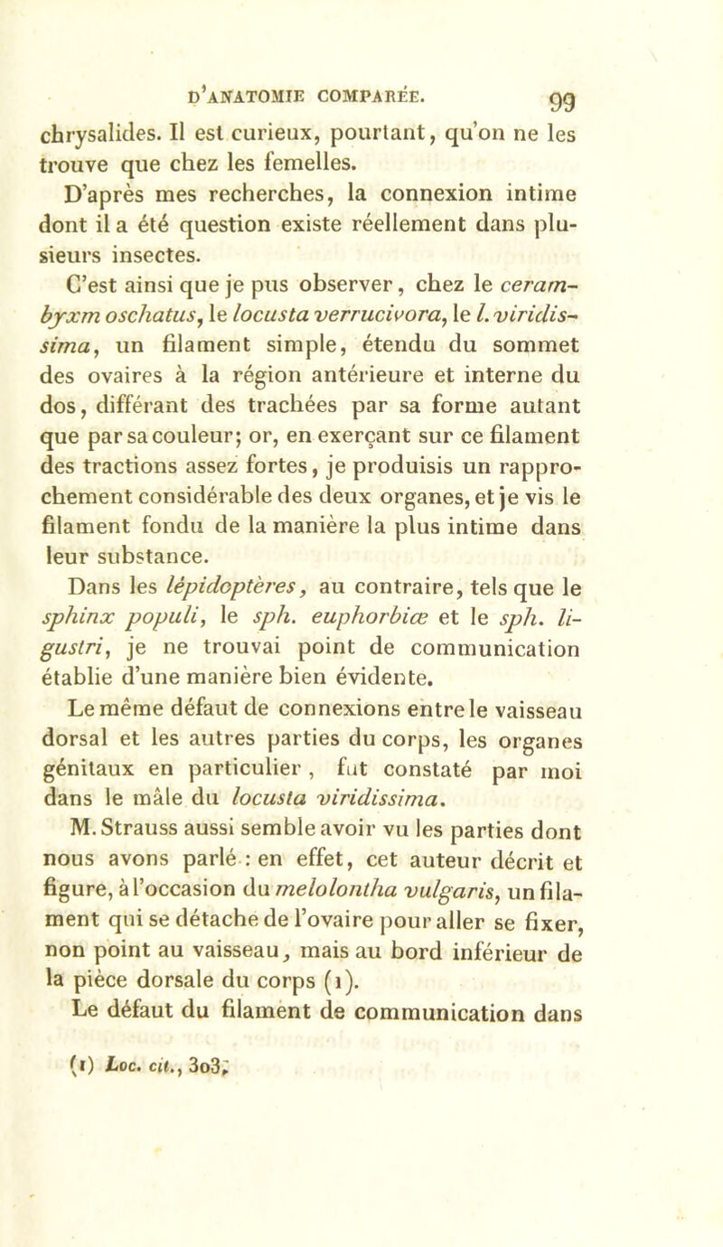 chrysalides. Il est curieux, pourtant, qu’on ne les trouve que chez les femelles. D’après mes recherches, la connexion intime dont il a été question existe réellement dans plu- sieurs insectes. C’est ainsi que je pus observer, chez le ceram- byxm oscliatus, le locusta verrucivora, le l. viriclis- sima, un filament simple, étendu du sommet des ovaires à la région antérieure et interne du dos, différant des trachées par sa forme autant que par sa couleur; or, en exerçant sur ce filament des tractions assez fortes, je produisis un rappro- chement considérable des deux organes, et je vis le filament fondu de la manière la plus intime dans leur substance. Dans les lépidoptères, au contraire, tels que le sphinx populi, le sph. euphorbice et le sph. li- gustri, je ne trouvai point de communication établie d’une manière bien évidente. Le même défaut de connexions entre le vaisseau dorsal et les autres parties du corps, les organes génitaux en particulier , fut constaté par moi dans le mâle du locusta viridissima. M. Strauss aussi semble avoir vu les parties dont nous avons parlé : en effet, cet auteur décrit et figure, à l’occasion du me lofant ha vulgaris, un fila- ment qui se détache de l’ovaire pour aller se fixer, non point au vaisseau, mais au bord inférieur de la pièce dorsale du corps (1). Le défaut du filament de communication dans