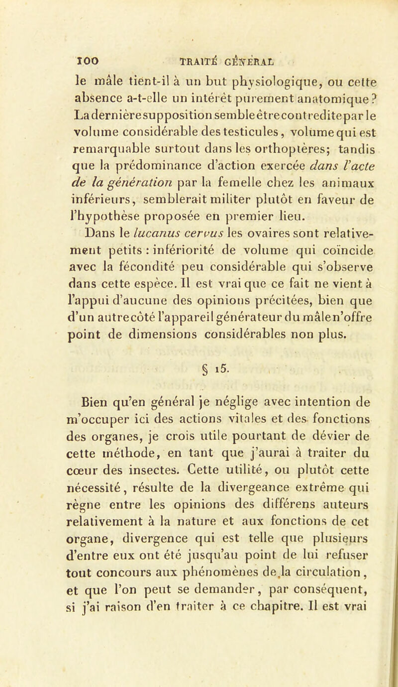 le mâle tient-il à un but physiologique, ou celte absence a-t-elle un intérêt purement anatomique? Ladernièresuppositionsembleêtrecontrediteparle volume considérable des testicules, volume qui est remarquable surtout dans les orthoptères; tandis que la prédominance d’action exercée dans l’acte de la génération par la femelle chez les animaux inférieurs, semblerait militer plutôt en faveur de l’hypothèse proposée en premier lieu. Dans le lucanus cervus les ovaires sont relative- ment petits : infériorité de volume qui coïncide avec la fécondité peu considérable qui s’observe dans cette espèce. Il est vrai que ce fait ne vient à l’appui d’aucune des opinions précitées, bien que d’un autrecôté l’appareil générateur du mâlen’offre point de dimensions considérables non plus. § i5. Bien qu’en général je néglige avec intention de m’occuper ici des actions vitales et des fonctions des organes, je crois utile pourtant de dévier de cette méthode, en tant que j’aurai cà traiter du cœur des insectes. Cette utilité, ou plutôt cette nécessité, résulte de la divergeance extrême qui règne entre les opinions des différens auteurs relativement à la nature et aux fonctions de cet organe, divergence qui est telle que plusieurs d’entre eux ont été jusqu’au point de lui refuser tout concours aux phénomènes de,la circulation, et que l’on peut se demander, par conséquent, si j’ai raison d’en traiter à ce chapitre. Il est vrai