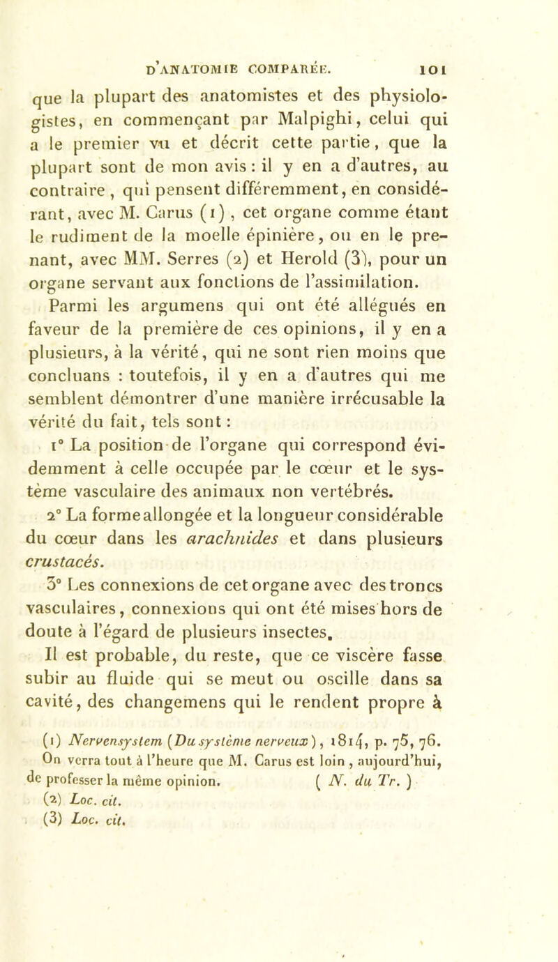 que la plupart des anatomistes et des physiolo- gistes, en commençant par Malpighi, celui qui a le premier vu et décrit cette partie, que la plupart sont de mon avis : il y en a d’autres, au contraire , qui pensent différemment, en considé- rant, avec M. Carus (i) , cet organe comme étant le rudiment de la moelle épinière, ou en le pre- nant, avec MM. Serres (2) et Herold (3), pour un organe servant aux fonctions de l’assimilation. Parmi les argumens qui ont été allégués en faveur de la première de ces opinions, il y en a plusieurs, à la vérité, qui ne sont rien moins que concluans : toutefois, il y en a d'autres qui me semblent démontrer d’une manière irrécusable la vérité du fait, tels sont : i° La position de l’organe qui correspond évi- demment à celle occupée par le cœur et le sys- tème vasculaire des animaux non vertébrés. 20 La formeallongée et la longueur considérable du cœur dans les arachnides et dans plusieurs crustacés. 3° Les connexions de cet organe avec des troncs vasculaires, connexions qui ont été mises hors de doute à l’égard de plusieurs insectes. Il est probable, du reste, que ce viscère fasse subir au fluide qui se meut ou oscille dans sa cavité, des changemens qui le rendent propre à (1) Nervensystcm (Dusystème nerveux), i8i4, p. 75, 76. On verra tout à l’heure que M. Carus est loin , aujourd’hui, de professer la même opinion. ( N. du Tr. ) (2) Loc. cit.