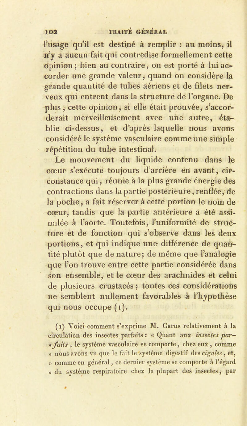 l’usage qu’il est destiné à remplir : au moins, il n’y a aucun fait qui contredise formellement cette opinion; bien au contraire, on est porté à lui ac- corder une grande valeur, quand on considère la grande quantité de tubes aériens et de filets ner- veux qui entrent dans la structure de l’organe. De plus, cette opinion, si elle était prouvée, s’accor- derait merveilleusement avec une autre, éta- blie ci-dessus, et d’après laquelle nous avons considéré le système vasculaire comme une simple répétition du tube intestinal. Le mouvement du liquide contenu dans le coeur s’exécute toujours d’arrière en avant, cir- constance qui, réunie à la plus grande énergie des contractions dans la partie postérieure, renflée, de la poche, a fait réserver à cette portion le nom de coeur, tandis que la partie antérieure a été assi- milée à l’aorte. Toutefois, l’uniformité de struc- ture et de fonction qui s’observe dans les deux portions, et qui indique une différence de quan- tité plutôt que de nature; de même que l’analogie que l’on trouve entre cette partie considérée dans son ensemble, et le coeur des arachnides et celui de plusieurs crustacés ; toutes ces considérations ne semblent nullement favorables à l’hypothèse qui nous occupe (1). (1) Voici comment s’exprime M. Carus relativement à la circulation des insectes parfaits : « Quant aux insectes par- » faits , le système vasculaire se comporte, chez eux, comme » nous avons vu que le fait le système digestif des cigales, et, » comme en général, ce dernier système se comporte à l’égard » du système respiratoire chez la plupart des insectes, par