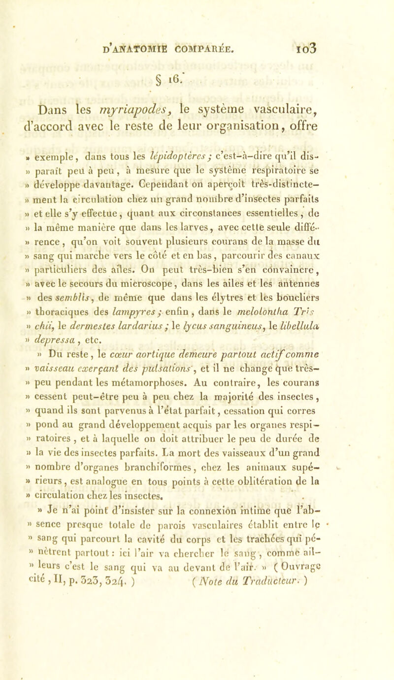 § i6.* Dans les myriapodes, le système vasculaire, d’accord avec le reste de leur organisation, offre » exemple, dans tous les lépidoptères ; c’est-à-dire qu’il dis- » paraît peu à peu, à mesure que le système respiratoire se » développe davantage. Cependant on aperçoit très-distincte- » ment la circulation chez un grand nombre d’insectes parfaits » et elle s’y effectue, quant aux circonstances essentielles, de » la même manière que dans les larves, avec cette seule diffé- » rence , qu’on voit souvent plusieurs courans delà masse du » sang qui marche vers le côté et en bas, parcourir des canaux » particuliers des ailes. On peut très-bien s’en convaincre, » avec le secours du microscope, dans les ailes et les antennes » des semblis, de même que dans les élytres et les boucliers » thoraciques des lampyres ; enfin , dans le mclolonllia Tris » ch ii, le dermes tes lardarius ; le lycus sanguincus, le libellai a » depressa , etc. » Du reste , le cœur aortique demeure partout actif comme » vaisseau exerçant des pulsations', et il ne change que très- » peu pendant les métamorphoses. Au contraire, les courans » cessent peut-être peu à peu chez la majorité des insectes, » quand ils sont parvenus à l’état parfait, cessation qui corres » pond au grand développement acquis par les organes respi- » ratoires , et à laquelle on doit attribuer le peu de durée de » la vie des insectes parfaits. La mort des vaisseaux d’un grand » nombre d’organes branchiformes, chez les animaux supé- » rieurs, est analogue en tous points à cette oblitération de la » circulation chez les insectes. » Je n’ai point d’insister sur la connexion intime que l’ab- » sence presque totale de parois vasculaires établit entre le » sang qui parcourt la cavité du corps et les trachées qui pé- » nètrent partout: ici l’air va chercher le sang, comme ail— « leurs c’est le sang qui va au devant de l’air. » ( Ouvrage cité , II, p. 323, 324. ) ( Note du Traducteur. )