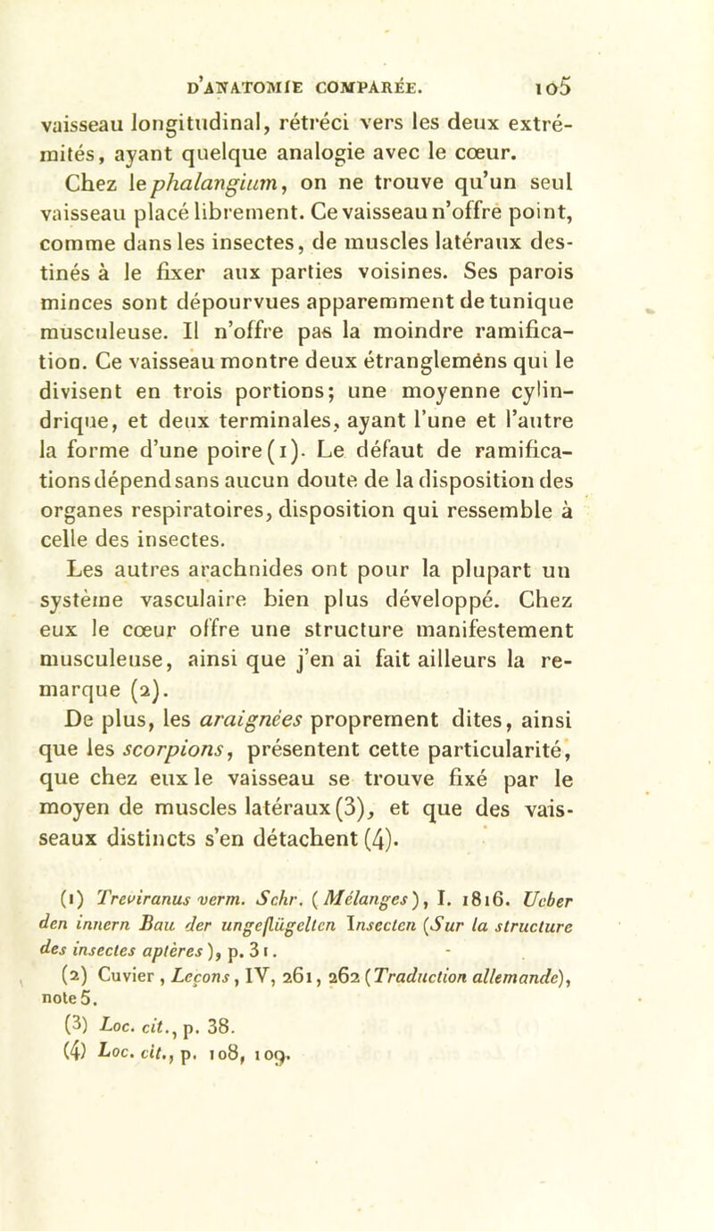 vaisseau longitudinal, rétréci vers les deux extré- mités, ayant quelque analogie avec le cœur. Chez lephalangium, on ne trouve qu’un seul vaisseau placé librement. Ce vaisseau n’offre point, comme dans les insectes, de muscles latéraux des- tinés à le fixer aux parties voisines. Ses parois minces sont dépourvues apparemment de tunique musculeuse. Il n’offre pas la moindre ramifica- tion. Ce vaisseau montre deux étrangleméns qui le divisent en trois portions; une moyenne cylin- drique, et deux terminales, ayant l’une et l’autre la forme d’une poire (i). Le défaut de ramifica- tions dépend sans aucun doute de la disposition des organes respiratoires, disposition qui ressemble à celle des insectes. Les autres arachnides ont pour la plupart un système vasculaire bien plus développé. Chez eux le cœur offre une structure manifestement musculeuse, ainsi que j’en ai fait ailleurs la re- marque (a). De plus, les araignées proprement dites, ainsi que les scorpions, présentent cette particularité, que chez eux le vaisseau se trouve fixé par le moyen de muscles latéraux(3), et que des vais- seaux distincts s’en détachent (4). (1) Treviranus verni. Schr. (Mélanges), I. 1816. U cher den inncrn Ban der ungeflügeltcn Inseclen (Sur la structure des insectes aptères ), p. 3 1. (2) Cuvier , Leçons, IY, 261, 262 (Traduction allemande), note 5. (3) Loc. cit., p. 38.