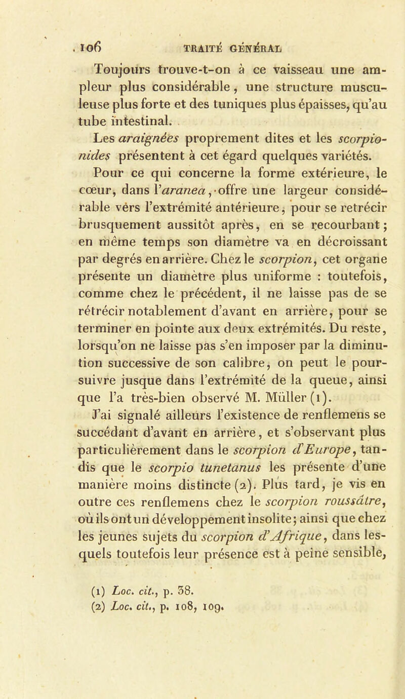 Toujours trouve-t-on à ce vaisseau une am- pleur plus considérable, une structure muscu- leuse plus forte et des tuniques plus épaisses, qu’au tube intestinal. Les araignées proprement dites et les scorpio- nides présentent à cet égard quelques variétés. Pour ce qui concerne la forme extérieure, le cœur, dans Varanea ,• offre une largeur considé- rable vérs l’extrémité antérieure, pour se rétrécir brusquement aussitôt après, en se recourbant; en même temps son diamètre va en décroissant par degrés en arrière. Chez le scorpion, cet organe présente un diamètre plus uniforme : toutefois, comme chez le précédent, il ne laisse pas de se rétrécir notablement d’avant en arrière, pour se terminer en pointe aux deux extrémités. Du reste, lorsqu’on ne laisse pas s’en imposer par la diminu- tion successive de son calibre, on peut le pour- suivre jusque dans l’extrémité de la queue, ainsi que l’a très-bien observé M. Müller (1). J’ai signalé ailleurs l’existence de renflemens se succédant d’avant en arrière, et s’observant plus particulièrement dans le scorpion cïEurope, tan- dis que le scorpio tunetanus les présente d’une manière moins distincte (a). Plus tard, je vis en outre ces renflemens chez le scorpion roussâtre, où ils ont un développement insolite ; ainsi que chez les jeunes sujets du scorpion cTAfrique, dans les- quels toutefois leur présence est à peine sensible, (1) Loc. cit., p. 38.