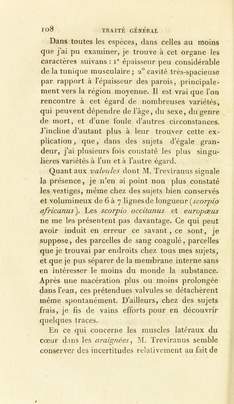Dans toutes les espèces, dans celles au moins que j’ai pu examiner, je trouve à cet. organe les caractères suivans : i° épaisseur peu considérable de la tunique musculaire; 20 cavité très-spacieuse par rapport à l’épaisseur des parois, principale- ment vers la région moyenne. Il est vrai que l’on rencontre à cet égard de nombreuses variétés, qui peuvent dépendre de l’âge, du sexe, du genre de mort, et d’une foule d’autres circonstances. J’incline d’autant plus à leur trouver cette ex- plication , que, dans des sujets d’égale gran- deur, j’ai plusieurs fois constaté les plus singu- lières variétés à l’un et à l’autre égard. Quant aux valvules dont M. Treviranus signale la présence, je n’en ai point non plus constaté les vestiges, même chez des sujets bien conservés et volumineux de 6 à 7 lignes de longueur (scorpio africanus'). Les scorpio occitanus et europœus ne me les présentent pas davantage. Ce qui peut avoir induit en erreur ce savant , ce sont, je suppose, des parcelles de sang coagulé, parcelles que je trouvai par endroits chez tous mes sujets^ et que je pus séparer de la membrane interne sans en intéresser le moins du monde la substance. Après une macération plus ou moins prolongée dans l’eau, ces prétendues valvules se détachèrent même spontanément. D’ailleurs, chez des sujets frais, je fis de vains efforts pour en découvrir quelques traces. En ce qui concerne les muscles latéraux du cœur dans les araignées, M. Treviranus semble conserver des incertitudes relativement au fait de