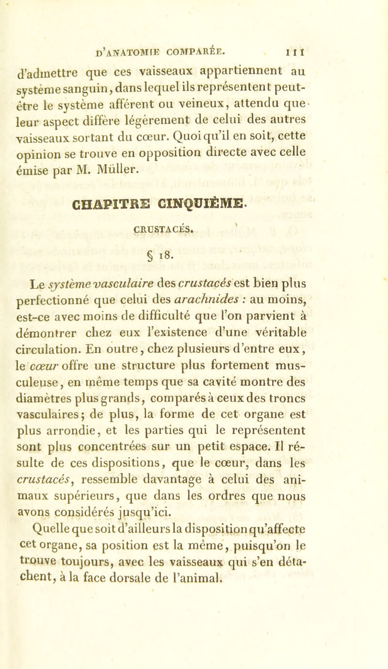 d’admettre que ces vaisseaux appartiennent au système sanguin, dans lequel ils représentent peut- être le système afférent ou veineux, attendu que- leur aspect diffère légèrement de celui des autres vaisseaux sortant du cœur. Quoiqu’il en soit, cette opinion se trouve en opposition directe avec celle émise par M. Müller. CHAPITRE CINQUIÈME. CRUSTACÉS. § 18. Le système vasculaire des crustacés est bien plus perfectionné que celui des arachnides : au moins, est-ce avec moins de difficulté que l’on parvient à démontrer chez eux l’existence d’une véritable circulation. En outre, chez plusieurs d’entre eux, le cœur offre une structure plus fortement mus- culeuse, en même temps que sa cavité montre des diamètres plus grands, comparés à ceux des troncs vasculaires; de plus, la forme de cet organe est plus arrondie, et les parties qui le représentent sont plus concentrées sur un petit espace. Il ré- sulte de ces dispositions, que le cœur, dans les crustacés, ressemble davantage à celui des ani- maux supérieurs, que dans les ordres que nous avons considérés jusqu’ici. Quelle que soit d’ailleurs la disposition qu’affecte cet organe, sa position est la même, puisqu’on le trouve toujours, avec les vaisseaux qui s’en déta- chent, à la face dorsale de l’animal.